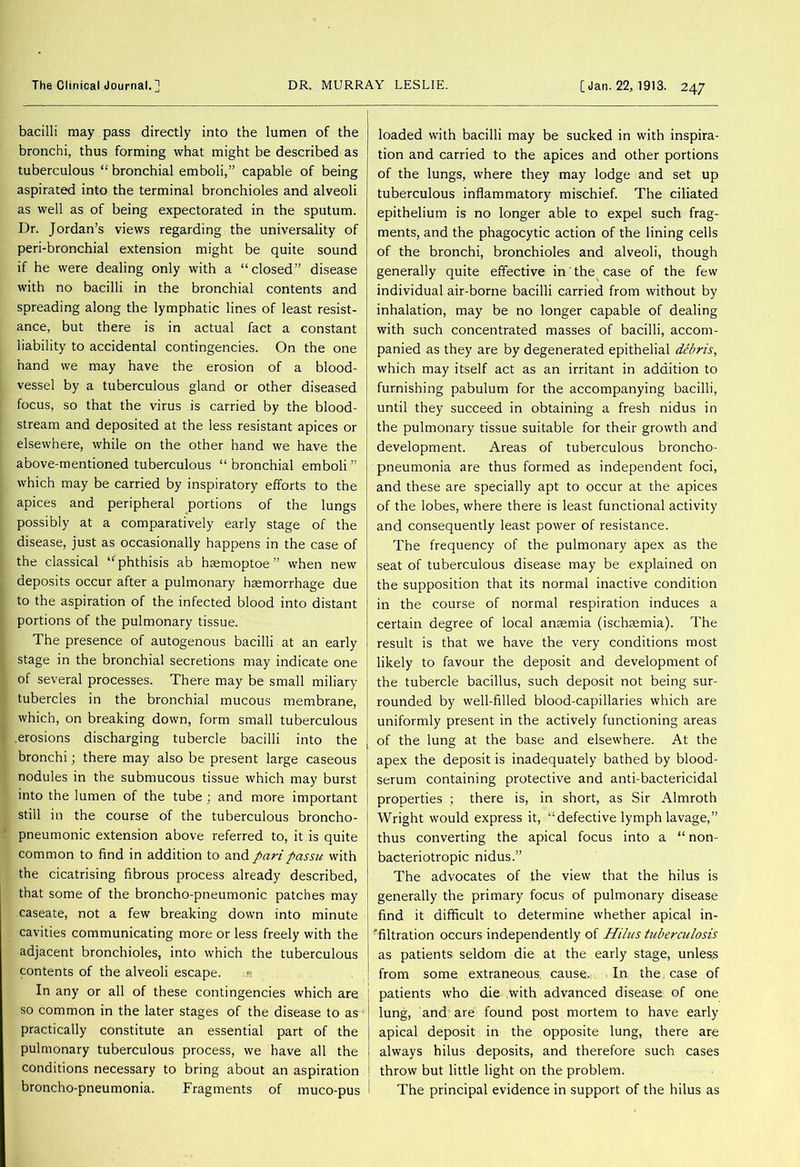bacilli may pass directly into the lumen of the bronchi, thus forming what might be described as tuberculous “ bronchial emboli,” capable of being aspirated into the terminal bronchioles and alveoli as well as of being expectorated in the sputum. Dr. Jordan’s views regarding the universality of peri-bronchial extension might be quite sound if he were dealing only with a “closed” disease with no bacilli in the bronchial contents and spreading along the lymphatic lines of least resist- ance, but there is in actual fact a constant liability to accidental contingencies. On the one hand we may have the erosion of a blood- vessel by a tuberculous gland or other diseased focus, so that the virus is carried by the blood- stream and deposited at the less resistant apices or elsewhere, while on the other hand we have the above-mentioned tuberculous “ bronchial emboli ” which may be carried by inspiratory efforts to the apices and peripheral portions of the lungs possibly at a comparatively early stage of the disease, just as occasionally happens in the case of the classical “phthisis ab haemoptoe ” when new deposits occur after a pulmonary haemorrhage due to the aspiration of the infected blood into distant portions of the pulmonary tissue. The presence of autogenous bacilli at an early stage in the bronchial secretions may indicate one of several processes. There may be small miliary tubercles in the bronchial mucous membrane, which, on breaking down, form small tuberculous .erosions discharging tubercle bacilli into the bronchi; there may also be present large caseous nodules in the submucous tissue which may burst into the lumen of the tube ; and more important still in the course of the tuberculous broncho- pneumonic extension above referred to, it is quite common to find in addition to and passu with the cicatrising fibrous process already described, that some of the broncho-pneumonic patches may caseate, not a few breaking down into minute cavities communicating more or less freely with the adjacent bronchioles, into which the tuberculous contents of the alveoli escape. In any or all of these contingencies which are so common in the later stages of the disease to as practically constitute an essential part of the pulmonary tuberculous process, we have all the conditions necessary to bring about an aspiration broncho-pneumonia. Fragments of muco-pus loaded with bacilli may be sucked in with inspira- tion and carried to the apices and other portions of the lungs, where they may lodge and set up tuberculous inflammatory mischief. The ciliated epithelium is no longer able to expel such frag- ments, and the phagocytic action of the lining cells of the bronchi, bronchioles and alveoli, though generally quite effective in the case of the few individual air-borne bacilli carried from without by inhalation, may be no longer capable of dealing with such concentrated masses of bacilli, accom- panied as they are by degenerated epithelial debris, which may itself act as an irritant in addition to furnishing pabulum for the accompanying bacilli, until they succeed in obtaining a fresh nidus in the pulmonary tissue suitable for their growth and development. Areas of tuberculous broncho- pneumonia are thus formed as independent foci, and these are specially apt to occur at the apices of the lobes, where there is least functional activity and consequently least power of resistance. The frequency of the pulmonary apex as the seat of tuberculous disease may be explained on the supposition that its normal inactive condition in the course of normal respiration induces a certain degree of local ansemia (ischjemia). The result is that we have the very conditions most likely to favour the deposit and development of the tubercle bacillus, such deposit not being sur- rounded by well-filled blood-capillaries which are uniformly present in the actively functioning areas of the lung at the base and elsewhere. At the apex the deposit is inadequately bathed by blood- serum containing protective and anti-bactericidal properties ; there is, in short, as Sir Almroth Wright would express it, “defective lymph lavage,” thus converting the apical focus into a “ non- bacteriotropic nidus.” The advocates of the view that the hilus is generally the primary focus of pulmonary disease find it difficult to determine whether apical in- 'filtration occurs independently of Hilus tuberculosis as patients seldom die at the early stage, unless from some extraneous cause. In the case of patients who die with advanced disease of one lung, and are found post mortem to have early apical deposit in the opposite lung, there are always hilus deposits, and therefore such cases throw but little light on the problem. The principal evidence in support of the hilus as