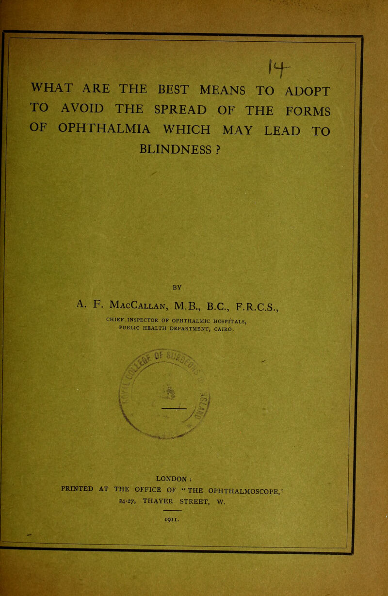 WHAT ARE THE BEST MEANS TO ADOPT TO AVOID THE SPREAD OF THE FORMS OF OPHTHALMIA WHICH MAY LEAD TO BLINDNESS ? BY A. F. MacCallan, M.B., B.C., F.R.C.S., CHIEF INSPECTOR OF OPHTHALMIC HOSPITALS, PUBLIC HEALTH DEPARTMENT, CAIRO. LONDON : PRINTED AT THE OFFICE OF “ THE OPHTHALMOSCOPE, 24-27, THAYER STREET, W.