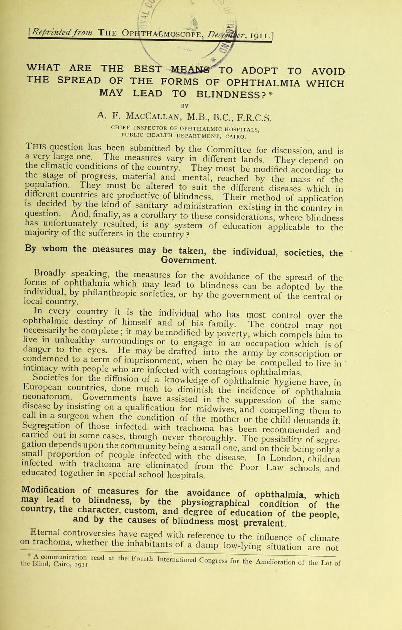 % {Reprintedfrom The OphTHALMoscote. Deceit \ :&^Ser, lori.l WHAT ARE THE BEST TO ADOPT TO AVOID THE SPREAD OF THE FORMS OF OPHTHALMIA WHICH MAY LEAD TO BLINDNESS?* BY A. F. MacCallan, M.B., B.C., F.R.C.S. CHIEF INSPECTOR OF OPHTHALMIC HOSPITALS, PUBLIC HEALTH DEPARTMENT, CAIRO. This question has been submitted by the Committee for discussion, and is a very large one. The measures vary in different lands. They depend on the climatic conditions of the country. They must be modified according to the stage of progress, material and mental, reached by the mass of the population. They must be altered to suit the different diseases which in different countries are productive of blindness. Their method of application IS deaded by the kind of sanitary administration existing in the country in question. And, finally, as a corollary to these considerations, where blindness has unfortunately resulted, is any system of education applicable to the majority of the sufferers in the country? By whom the measures may be taken, the individual, societies, the Government. Broadly speaking, the measures for the avoidance of the spread of the forms of ophthalmia which may lead to blindness can be adopted by the individual, by philanthropic societies, or by the government of the central or local country. In every country it is the individual who has most control over the ophthalmic destiny of him.self and of his family. The control may not necessarily be complete ; it may be modified by poverty, which compels him to live in unhealthy surroundings or to engage in an occupation which is of danger to the eyes. He may be drafted into the army by conscription or condemned to a term of imprisonment, when he may be compelled to live in intimacy with people who are infected with contagious ophthalmias. Societies for the diffusion of a knowledge of ophthalmic hygiene have in European countries, done much to diminish the incidence of ophthalmia neonatorum. Governments have assisted in the suppression of the same disease by insisting on a qualification for midwives, and compelling them to call in a surgeon when the condition of the mother or the child demands it. Segregation of those infected with trachoma has been recommended and earned out in some cases, though never thoroughly. The possibility of segre- gation depends upon the community being a small one, and on their being only a ■smal proportion of people infected with the disease. In London, children infected with trachoma are eliminated from the Poor Law schools and educated together in special school hospitals. Modification of measures for the avoidance of ophthalmia, which by the physiographical condition of the country, the character, custom, and degree of education of the people and by the causes of blindness most prevalent. ’ Eternal controversies have raged with reference to the influence of climate on trachoma, whether the inhabitants of a damp low-lying situation are not International