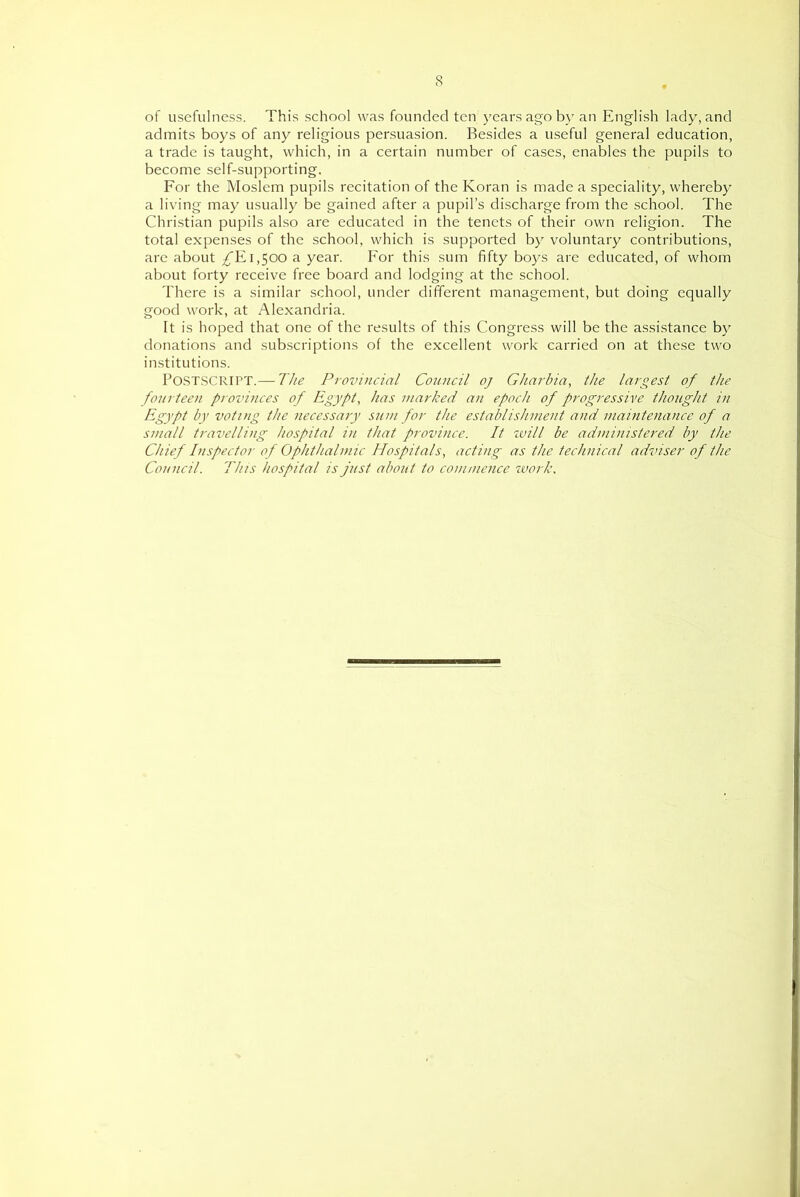 of usefulness. This school was founded ten years ago by an English lady, and admits boys of any religious persuasion. Besides a useful general education, a trade is taught, which, in a certain number of cases, enables the pupils to become self-supporting. For the Moslem pupils recitation of the Koran is made a speciality, whereby a living may usually be gained after a pupil’s discharge from the school. The Christian pupils also are educated in the tenets of their own religion. The total expenses of the school, which is supported by voluntary contributions, arc about /E 1,500 a year. For this sum fifty boys are educated, of whom about forty receive free board and lodging at the school. There is a similar school, under different management, but doing equally good work, at Alexandria. It is hoped that one of the results of this Congress will be the assistance by donations and subscriptions of the excellent work carried on at the.se two institutions. P0ST.SCRIPT.— The Provincial Council oj Gharbia, the largest of the foiirteen provinces of Egypt, has marked an epoch of progressive thought in Egypt by voting the necessary sum for the establishment and maintenance of a small travelling hospital in that province. It ivill be administered by the Chief Inspector of Ophthalmic Hospitals, acting as the technical adviser of the Council. This hospital is just about to commence zvork.
