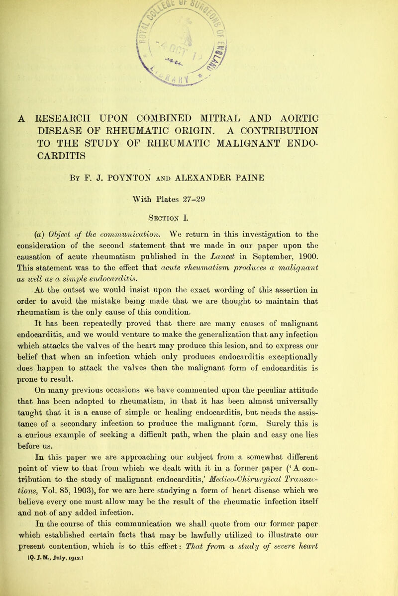 A RESEARCH UPON COMBINED MITRAL AND AORTIC DISEASE OF RHEUMATIC ORIGIN. A CONTRIBUTION TO THE STUDY OF RHEUMATIC MALIGNANT ENDO- CARDITIS By F. J. POYNTON and ALEXANDER PAINE With Plates 27-29 Section I. (a) Object of the communication. We return in this investigation to the consideration of the second statement that we made in our paper upon the causation of acute rheumatism published in the Lancet in September, 1900. This statement was to the effect that acute rheumatism produces a malignant as well as a simple endocarditis. At the outset we would insist upon the exact wording of this assertion in order to avoid the mistake being made that we are thought to maintain that rheumatism is the only cause of this condition. It has been repeatedly proved that there are many causes of malignant endocarditis, and we would venture to make the generalization that any infection which attacks the valves of the heart may produce this lesion, and to express our belief that when an infection which only produces endocarditis exceptionally does happen to attack the valves then the malignant form of endocarditis is prone to result. On many previous occasions we have commented upon the peculiar attitude that has been adopted to rheumatism, in that it has been almost universally taught that it is a cause of simple or healing endocarditis, but needs the assis- tance of a secondary infection to produce the malignant form. Surely this is a curious example of seeking a difficult path, when the plain and easy one lies before us. In this paper we are approaching our subject from a somewhat different point of view to that from which we dealt with it in a former paper (‘ A con- tribution to the study of malignant endocarditis,’ Medico-Chirurgical Transac- tions, Yol. 85, 1903), for we are here studying a form of heart disease which we believe every one must allow may be the result of the rheumatic infection itself and not of any added infection. In the course of this communication we shall quote from our former paper which established certain facts that may be lawfully utilized to illustrate our present contention, which is to this effect: That from a study of severe heart [Q. J. M., July, 1912.]