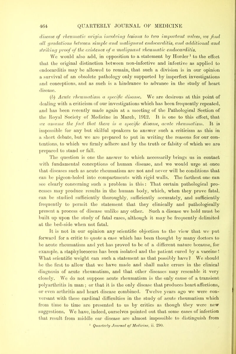 disease of rheumatic origin involving lesions to two important valves, we find all gradations between simple and malignant endocarditis, and additional and striking proof of the existence of a malignant rheumatic endocarditis. We would also add, in opposition to a statement by Horder1 to the effect that the original distinction between non-infective and infective as applied to endocarditis may be allowed to remain, that such a division is in our opinion a survival of an obsolete pathology only supported by imperfect investigations and conceptions, and as such is a hindrance to advance in the study of heart disease. (b) Acute rheumatism a specific disease. We are desirous at this point of dealing with a criticism of our investigations which has been frequently repeated, and has been recently made again at a meeting of the Pathological Section of the Royal Society of Medicine in March, 1912. It is one to this effect, that we assume the fact that there is a specific disease, acute rheumatism. It is impossible for any but skilful speakers to answer such a criticism as this in a short debate, but we are prepared to put in writing the reasons for our con- tentions, to which we firmly adhere and by the truth or falsity of which we are prepared to stand or fall. The question is one the answer to which necessarily brings us in contact with fundamental conceptions of human disease, and we would urge at once that diseases such as acute rheumatism are not and never will be conditions that can be pigeon-holed into compartments with rigid walls. The farthest one can see clearly concerning such a problem is this: That certain pathological pro- cesses may produce results in the human body, which, when they prove fatal, can be studied sufficiently thoroughly, sufficiently accurately, and sufficiently frequently to permit the statement that they clinically and pathologically present a process of disease unlike any other. Such a disease we hold must be built up upon the study of fatal cases, although it may be frequently delimited at the bed-side when not fatal. It is not in our opinion any scientific objection to the view that we put forward for a critic to quote a case which has been thought by many doctors to be acute rheumatism and yet has proved to be of a different nature because, for example, a staphylococcus has been isolated and the patient cured by a vaccine! What scientific weight can such a statement as that possibly have? We should be the first to allow that we have made and shall make errors in the clinical diagnosis of acute rheumatism, and that other diseases may resemble it very closely. We do not suppose acute rheumatism is the only cause of a transient polyai-thritis in man ; or that it is the only disease that produces heart affections, or even arthritis and heart disease combined. Twelve years ago we were con- versant with these cardinal difficulties in the study of acute rheumatism which from time to time are presented to us by critics as though they were new suggestions. We have, indeed, ourselves pointed out that some cases of infection that result from middle ear disease are almost impossible to distinguish from 1 Quarterly Journal’ of Medicine, ii. 290.
