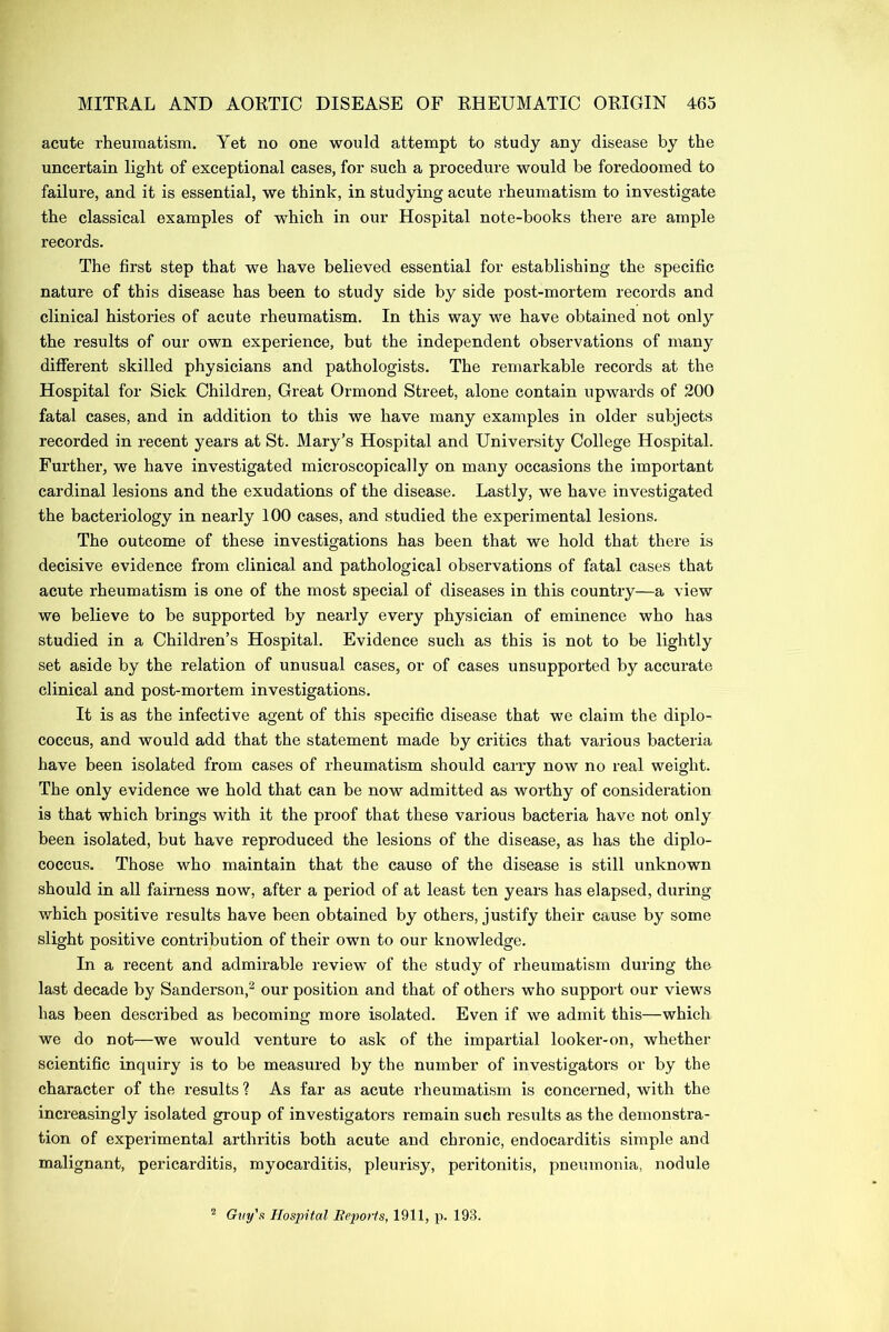 acute rheumatism. Yet no one would attempt to study any disease by the uncertain light of exceptional cases, for such a procedure would be foredoomed to failure, and it is essential, we think, in studying acute rheumatism to investigate the classical examples of which in our Hospital note-books there are ample records. The first step that we have believed essential for establishing the specific nature of this disease has been to study side by side post-mortem records and clinical histories of acute rheumatism. In this way we have obtained not only the results of our own experience, but the independent observations of many different skilled physicians and pathologists. The remarkable records at the Hospital for Sick Children, Great Ormond Street, alone contain upwards of 200 fatal cases, and in addition to this we have many examples in older subjects recorded in recent years at St. Mary’s Hospital and University College Hospital. Further, we have investigated microscopically on many occasions the important cardinal lesions and the exudations of the disease. Lastly, we have investigated the bacteriology in nearly 100 cases, and studied the experimental lesions. The outcome of these investigations has been that we hold that there is decisive evidence from clinical and pathological observations of fatal cases that acute rheumatism is one of the most special of diseases in this country—a view we believe to be supported by nearly every physician of eminence who has studied in a Children’s Hospital. Evidence such as this is not to be lightly set aside by the relation of unusual cases, or of cases unsupported by accurate clinical and post-mortem investigations. It is as the infective agent of this specific disease that we claim the diplo- coccus, and would add that the statement made by critics that various bacteria have been isolated from cases of rheumatism should carry now no real weight. The only evidence we hold that can be now admitted as worthy of consideration is that which brings with it the proof that these various bacteria have not only been isolated, but have reproduced the lesions of the disease, as has the diplo- coccus. Those who maintain that the cause of the disease is still unknown should in all fairness now, after a period of at least ten years has elapsed, during which positive results have been obtained by others, justify their cause by some slight positive contribution of their own to our knowledge. In a recent and admirable review of the study of rheumatism during the last decade by Sanderson,2 our position and that of others who support our views has been described as becoming more isolated. Even if we admit this—which we do not—we would venture to ask of the impartial looker-on, whether scientific inquiry is to be measured by the number of investigators or by the character of the results? As far as acute rheumatism is concerned, with the increasingly isolated group of investigators remain such results as the demonstra- tion of experimental arthritis both acute and chronic, endocarditis simple and malignant, pericarditis, myocarditis, pleurisy, peritonitis, pneumonia, nodule 2 Guy's Hospital Reports, 1911, p. 193.