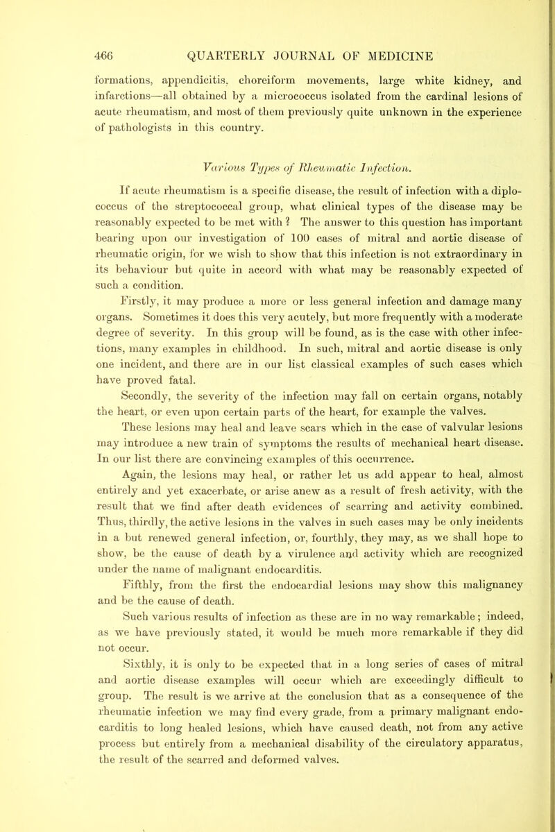 formations, appendicitis, choreiform movements, large white kidney, and infarctions—all obtained by a micrococcus isolated from the cardinal lesions of acute rheumatism, and most of them pi-eviously quite unknown in the experience of pathologists in this country. Various Types of Rheumatic Infection. If acute rheumatism is a specific disease, the result of infection with a diplo- coccus of the streptococcal group, what clinical types of the disease may be reasonably expected to be met with ? The answer to this question has important bearing upon our investigation of 100 cases of mitral and aortic disease of rheumatic origin, for we wish to show that this infection is not extraordinary in its behaviour but quite in accord with what may be reasonably expected of such a condition. Firstly, it may produce a more or less general infection and damage many organs. Sometimes it does this very acutely, but more frequently with a moderate degree of severity. In this group will be found, as is the case with other infec- tions, many examples in childhood. In such, mitral and aortic disease is only one incident, and there are in our list classical examples of such cases which have proved fatal. Secondly, the severity of the infection may fall on certain organs, notably the heart, or even upon certain parts of the heart, for example the valves. These lesions may heal and leave scars which in the case of valvular lesions may introduce a new train of symptoms the results of mechanical heart disease. In our list there are convincing examples of this occurrence. Again, the lesions may heal, or rather let us add appear to heal, almost entirely and yet exacerbate, or arise anew as a result of fresh activity, with the result that we find after death evidences of scarring and activity combined. Thus, thirdly, the active lesions in the valves in such cases may be only incidents in a but renewed general infection, or, fourthly, they may, as we shall hope to show, be the cause of death by a virulence and activity which are recognized under the name of malignant endocarditis. Fifthly, from the first the endocardial lesions may show this malignancy and be the cause of death. Such various results of infection as these are in no way remarkable ; indeed, as we have previously stated, it would be much more remarkable if they did not occur. Sixthly, it is only to be expected that in a long series of cases of mitral and aortic disease examples will occur which are exceedingly difficult to group. The result is we arrive at the conclusion that as a consequence of the rheumatic infection we may find every grade, from a primary malignant endo- carditis to long healed lesions, which have caused death, not from any active process but entirely from a mechanical disability of the circulatory apparatus, the result of the scarred and deformed valves.