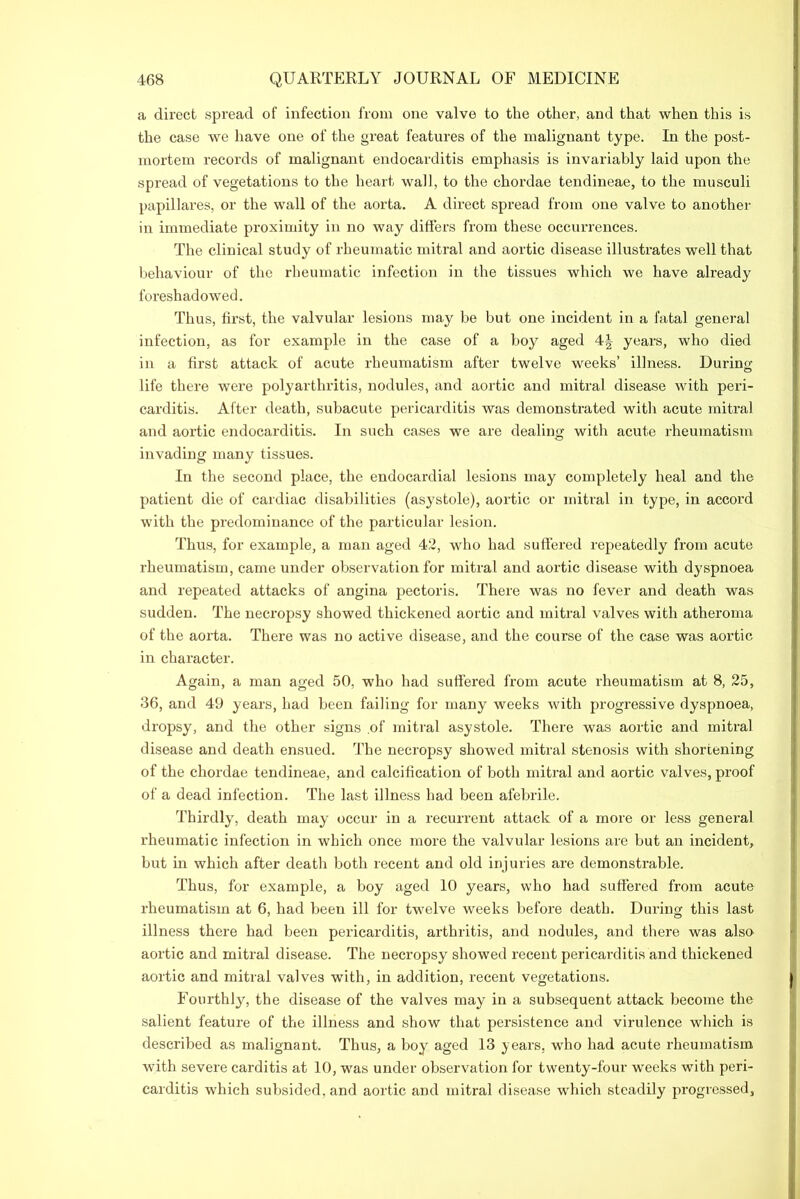 a direct spread of infection from one valve to the other, and that when this is the case we have one of the great features of the malignant type. In the post- mortem records of malignant endocarditis emphasis is invariably laid upon the spread of vegetations to the heart wall, to the chordae tendineae, to the musculi papillares, or the wall of the aorta. A direct spread from one valve to another in immediate proximity in no way differs from these occurrences. The clinical study of rheumatic mitral and aortic disease illustrates well that behaviour of the rheumatic infection in the tissues which we have already foreshadowed. Thus, first, the valvular lesions may be but one incident in a fatal general infection, as for example in the case of a boy aged 4| years, who died in a first attack of acute rheumatism after twelve weeks’ illness. During life there were polyarthritis, nodules, and aortic and mitral disease with peri- carditis. After death, subacute pericarditis was demonstrated with acute mitral and aortic endocarditis. In such cases we are dealing with acute rheumatism invading many tissues. In the second place, the endocardial lesions may completely heal and the patient die of cardiac disabilities (asystole), aortic or mitral in type, in accord with the predominance of the particular lesion. Thus, for example, a man aged 42, who had suffered repeatedly from acute rheumatism, came under observation for mitral and aortic disease with dyspnoea and repeated attacks of angina pectoris. There was no fever and death was sudden. The necropsy showed thickened aortic and mitral valves with atheroma of the aorta. There was no active disease, and the course of the case was aortic in character. Again, a man aged 50, who had suffered from acute rheumatism at 8, 25, 36, and 49 years, had been failing for many weeks with progressive dyspnoea, dropsy, and the other signs .of mitral asystole. There was aortic and mitral disease and death ensued. The necropsy showed mitral stenosis with shortening of the chordae tendineae, and calcification of both mitral and aortic valves, proof of a dead infection. The last illness had been afebrile. Thirdly, death may occur in a recurrent attack of a more or less general rheumatic infection in which once more the valvular lesions are but an incident, but in which after death both recent and old injuries are demonstrable. Thus, for example, a boy aged 10 years, who had suffered from acute rheumatism at 6, had been ill for twelve weeks before death. During this last illness there had been pericarditis, arthritis, and nodules, and there was also aortic and mitral disease. The necropsy showed recent pericarditis and thickened aortic and mitral valves with, in addition, recent vegetations. Fourthly, the disease of the valves may in a subsequent attack become the salient feature of the illness and show that persistence and virulence which is described as malignant. Thus, a boy aged 13 years, who had acute rheumatism with severe carditis at 10, was under observation for twenty-four weeks with peri- carditis which subsided, and aortic and mitral disease which steadily progressed.