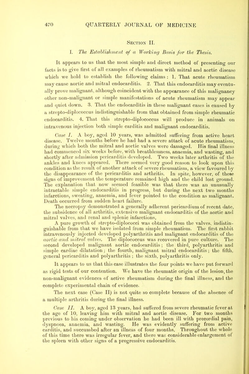 Section II. I. The Establishment of a Working Basis for the Thesis. It appears to us that the most simple and direct method of presenting our facts is to give first of all examples of rheumatism with mitral and aortic disease which we hold to establish the following claims : 1. That acute rheumatism may cause aortic and mitral endocarditis. 2. That this endocarditis may eventu- ally prove malignant, although coincident with the appearance of this malignancy other non-malignant or simple manifestations of acute rheumatism may appear and quiet down. 3. That the endocarditis in these malignant cases is caused by a strepto-diplococcus indistinguishable from that obtained from simple rheumatic endocarditis. 4. That this strepto-diplococcus will produce in animals on intravenous injection both simple carditis and malignant endocarditis. Case I. A boy, aged 10 years, was admitted suffering from active heart disease. Twelve months before he had had a severe attack of acute rheumatism, during which both the mitral and aortic valves were damaged. His final illness had commenced six weeks before, with breathlessness, anaemia, and wasting, and shortly after admission pericarditis developed. Two weeks later arthritis of the ankles and knees appeared. There seemed very good reason to look upon this condition as the result of another attack of severe rheumatism, a view favoured by the disappearance of the pericarditis and arthritis. In spite, however, of these signs of improvement the temperature remained high and the child lost ground. The explanation that now seemed feasible was that there was an unusually intractable simple endocarditis in progress, but during the next two months infarctions, sweating, anaemia, and fever pointed to the condition as malignant. Death occurred from sudden heart failure. The necropsy demonstrated a generally adherent pericardium of recent date, the subsidence of all arthritis, extensive malignant endocarditis of the aortic and mitral valves, and renal and splenic infarctions. A pure growth of stropto-diplococci was obtained from the valves, indistin- guishable from that we have isolated from simple rheumatism. The first rabbit intravenously injected developed polyarthritis and malignant endocarditis of the aortic and mitral valves. The diplococcus was recovered in pure culture. The second developed malignant aortic endocarditis; the third, polyarthritis and simple cardiac dilatation; the fourth, malignant mitral endocarditis; the fifth, general pericarditis and polyarthritis ; the sixth, polyarthritis only. It appears to us that this case illustrates the four points we have put forward as rigid tests of our contention. We have the rheumatic origin of the lesion, the non-malignant evidences of active rheumatism during the final illness, and the complete experimental chain of evidence. The next case (Case II) is not quite so complete because of the absence of a multiple arthritis during the final illness. Case II. A boy, aged 13 years, had suffered from severe rheumatic fever at the age of 10, leaving him with mitral and aortic disease. For two months previous to his coming under observation he had been ill with precordial pain, dyspnoea, anaemia, and wasting. He was evidently suffering from active carditis, and succumbed after an illness of four months. Throughout the whole of this time there was irregular fever, and there was considerable enlargement of the spleen with other signs of a progressive endocarditis.