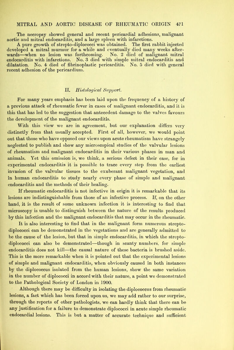 The necropsy showed general and recent pericardial adhesions, malignant aortic and mitral endocarditis, and a large spleen with infarctions. A pure growth of strepto-diplococci was obtained. The first rabbit injected developed a mitral murmur for a while and eventually died many weeks after- wards—when no lesion was forthcoming. No. 2 died of malignant mitral endocarditis with infarctions. No. 3 died with simple mitral endocarditis and dilatation. No. 4 died of fibrinoplastic pericarditis. No. 5 died with general recent adhesion of the pericardium. II. Histological Support. For many years emphasis has been laid upon the frequency of a history of a previous attack of rheumatic fever in cases of malignant endocarditis, and it is this that has led to the suggestion that antecedent damage to the valves favours the development of the malignant endocarditis. With this view we are in agreement, but our explanation differs very distinctly from that usually accepted. First of all, however, we would point out that those who have opposed our views upon acute rheumatism have strangely neglected to publish and show any microscopical studies of the valvular lesions of rheumatism and malignant endocarditis in their various phases in man and animals. Yet this omission is, we think, a serious defect in their case, for in experimental endocarditis it is possible to trace every step from the earliest invasion of the valvular tissues to the exuberant malignant vegetation, and in human endocarditis to study nearly every phase of simple and malignant endocarditis and the methods of their healing. If rheumatic endocarditis is not infective in origin it is remarkable that its lesions are indistinguishable from those of an infective process. If, on the other hand, it is the result of some unknown infection it is interesting to find that microscopy is unable to distinguish between the nature of the results produced by this infection and the malignant endocarditis that may occur in the rheumatic. It is also interesting to find that in the malignant form numerous strepto- diplococci can be demonstrated in the vegetations and are generally admitted to be the cause of the lesion, but that in simple endocarditis, in which the strepto- diplococci can also be demonstrated—though in scanty numbers, for simple endocarditis does not kill—the causal nature of these bacteria is brushed aside. This is the more remarkable when it is pointed out that the experimental lesions of simple and malignant endocarditis, when obviously caused in both instances by the diplococcus isolated from the human lesions, show the same variation in the number of diplococci in accord with their nature, a point we demonstrated to the Pathological Society of London in 1900. Although there may be difficulty in isolating the diplococcus from rheumatic lesions, a fact which has been forced upon us, we may add rather to our surprise, through the reports of other pathologists, we can hardly think that there can be any justification for a failure to demonstrate diplococci in acute simple rheumatic endocardial lesions. This is but a matter of accurate technique and sufficient