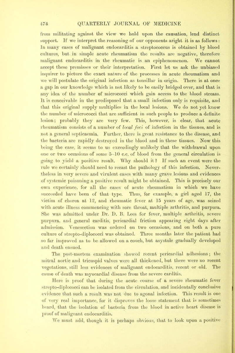 from militating against the view we hold upon the causation, lend distinct support. If we interpret the reasoning of our opponents aright it is as follows : In many cases of malignant endocarditis a streptococcus is obtained by blood cultures, but in simple acute rheumatism the results are negative, therefore malignant endocarditis in the rheumatic is an epiphenomenon. We cannot accept these premisses or their interpretation. First let us ask the unbiased inquirer to picture the exact nature of the processes in acute rheumatism and we will postulate the original infection as tonsillar in origin. There is at once a gap in our knowledge which is not likely to be easily bridged over, and that is any idea of the number of micrococci which gain access to the blood stream. It is conceivable in the predisposed that a small infection only is requisite, and that this original supply multiplies in the local lesions. We do not yet know the number of micrococci that are sufficient in such people to produce a definite lesion; probably they are very few. This, however, is cleai', that acute rheumatism consists of a number of local foci of infection in the tissues, and is not a general septicaemia. Further, there is great resistance to the disease, and the bacteria are rapidly destroyed in the blood and in these tissues. Now this being the case, it seems to us exceedingly unlikely that the withdrawal upon one or two occasions of some 5-10 c.c. of blood from the general circulation is going to yield a positive result. Why should it ? If such an event were the rule we certainly shoxxld need to recast the pathology of this infection. Never- theless in veiy sevei'e and virulent cases with many grave lesions and evidences of systemic poisoning a positive result might be obtained. This is precisely our own experience, for all the cases of acute rheumatism in which we have succeeded have been of that type. Thus, for example, a gild aged 17, the victim of chorea at 12, and rheumatic fever at 15 years of age, was seized with acute illness commencing with soi'e throat, multiple arthritis, and purpura. She was admitted under Dr. D. B. Lees for fever, multiple arthritis, severe purpura, and general carditis, pericardial friction appearing eight days after admission. Venesection was ordered on two occasions, and on both a pure culture of strepto-diplococci was obtained. Three months later the patient had so far improved as to be allowed on a couch, but asystole gi'adually developed and death ensued. The post-mortem examination showed recent pericardial adhesions; the mitral aortic and tricuspid valves wei'e all thickened, but there were no recent vegetations, still less evidences of malignant endocarditis, recent or old. The cause of death was myocai’dial disease from the sevei’e carditis. Here is proof that during the acute course of a severe rheumatic fever strepto-diplococci can be isolated from the circulation, and incidentally conclusive evidence that such a result was not due to agonal infection. This result is one of very real importance, for it disproves the loose statement that is sometimes heard, that the isolation of bacteria from the blood in active heart disease is proof of malignant endocarditis. We must add, though it is perhaps obvious, that to look upon a positive