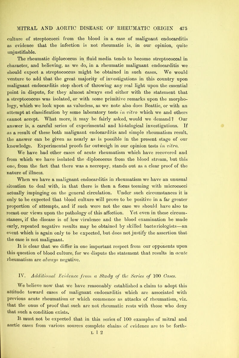 culture of streptococci from the blood in a case of malignant endocarditis as evidence that the infection is not rheumatic is, in our opinion, quite unjustifiable. The rheumatic diplococcus in fluid media tends to become streptococcal in character, and believing, as we do, in a rheumatic malignant endocarditis we should expect a streptococcus might be obtained in such cases. We would venture to add that the great majority of investigations in this country upon malignant endocarditis stop short of throwing any real light upon the essential point in dispute, for they almost always end either with the statement that a streptococcus was isolated, or with some primitive remarks upon the morpho- logy, which we look upon as valueless, as we note also does Beattie, or with an attempt at classification by some laboratory tests in vitro which we and others cannot accept. What more, it may be fairly asked, would we demand? Our answer is, a careful series of experimental and histological investigations. If as a result of these both malignant endocarditis and simple rheumatism result, the answer can be given as nearly as is possible in the present stage of our knowledge. Experimental proofs far outweigh in our opinion tests in vitro. We have had other cases of acute rheumatism which have recovered and from which we have isolated the diplococcus from the blood stream, but this one, from the fact that there was a necropsy, stands out as a clear proof of the nature of illness. When we have a malignant endocarditis in rheumatism we have an unusual situation to deal with, in that there is then a focus teeming with micrococci actually impinging on the general circulation. Under such circumstances it is only to be expected that blood culture will prove to be positive in a far greater proportion of attempts, and if such were not the case we should have also to recast our views upon the pathology of this affection. Yet even in these circum- stances, if the disease is of low virulence and the blood examination be made early, repeated negative results may be obtained by skilled bacteriologists—an event which is again only to be expected, but does not justify the assertion that the case is not malignant. It is clear that we differ in one important respect from our opponents upon this question of blood culture, for we dispute the statement that results in acute rheumatism are always negative. IV. Additional Evidence from a Study of the Series of 100 Gases. We believe now that we have reasonably established a claim to adopt this attitude toward cases of malignant endocarditis which are associated with previous acute rheumatism or which commence as attacks of rheumatism, viz. that the onus of proof that such are not rheumatic rests with those who deny that such a condition exists. It must not be expected that in this series of 100 examples of mitral and aortic cases from various sources complete chains of evidence are to be forth- l l 2