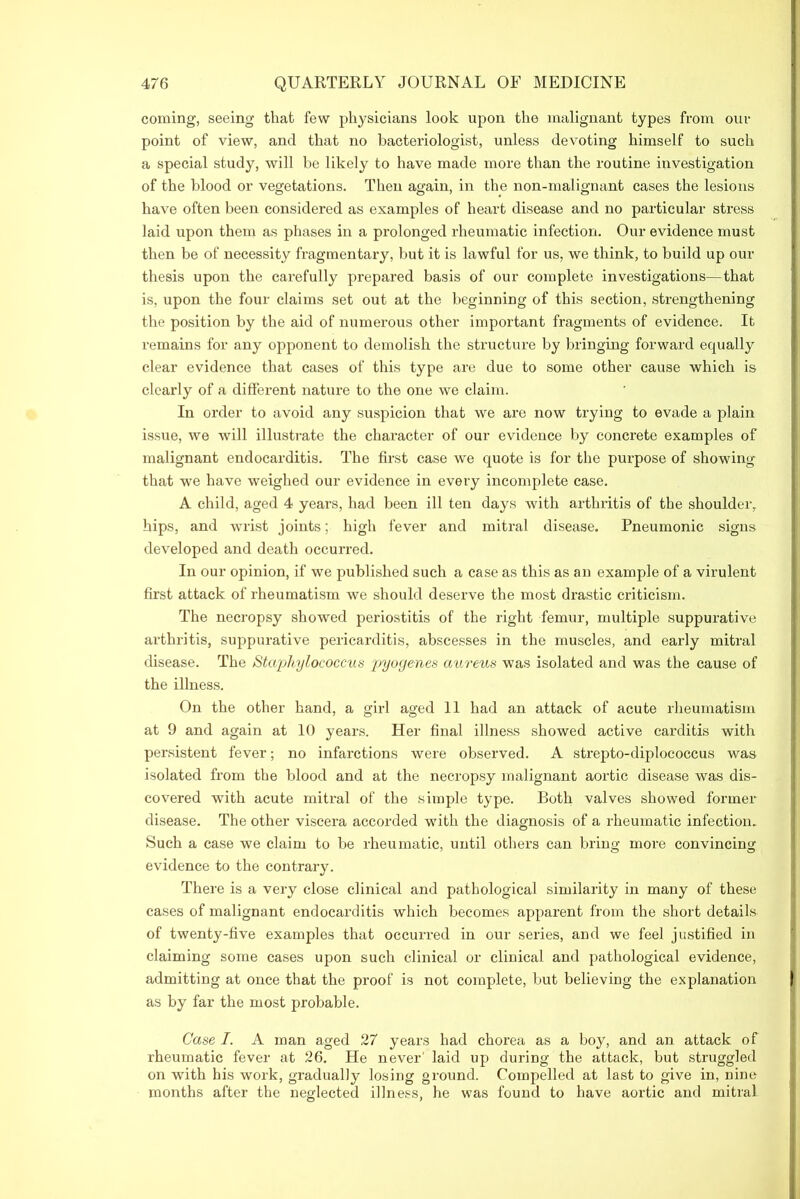 coming, seeing that few physicians look upon the malignant types from our point of view, and that no bacteriologist, unless devoting himself to such a special study, will be likely to have made more than the routine investigation of the blood or vegetations. Then again, in the non-malignant cases the lesions have often been considered as examples of heart disease and no particular stress laid upon them as phases in a prolonged rheumatic infection. Our evidence must then be of necessity fragmentary, but it is lawful for us, we think, to build up our thesis upon the carefully prepared basis of our complete investigations—that is, upon the four claims set out at the beginning of this section, strengthening the position by the aid of numerous other important fragments of evidence. It remains for any opponent to demolish the structure by bringing forward equally clear evidence that cases of this type are due to some other cause which is clearly of a different nature to the one we claim. In order to avoid any suspicion that we are now trying to evade a plain issue, we will illustrate the character of our evidence by concrete examples of malignant endocarditis. The first case we quote is for the purpose of showing that we have weighed our evidence in every incomplete case. A child, aged 4 years, had been ill ten days with arthritis of the shoulder, hips, and wrist joints; high fever and mitral disease. Pneumonic signs developed and death occurred. In our opinion, if we published such a case as this as an example of a virulent first attack of rheumatism we should deserve the most drastic criticism. The necropsy showed periostitis of the right femur, multiple suppurative arthritis, suppurative pericarditis, abscesses in the muscles, and early mitral disease. The Staphylococcus pyogenes aureus was isolated and was the cause of the illness. On the other hand, a girl aged 11 had an attack of acute rheumatism at 9 and again at 10 years. Her final illness showed active carditis with persistent fever; no infarctions were observed. A strepto-diplococcus was isolated from the blood and at the necropsy malignant aortic disease was dis- covered with acute mitral of the simple type. Both valves showed former disease. The other viscera accorded with the diagnosis of a rheumatic infection. Such a case we claim to be rheumatic, until others can bring moi’e convincing evidence to the contrary. There is a very close clinical and pathological similarity in many of these cases of malignant endocarditis which becomes apparent from the short details of twenty-five examples that occurred in our series, and we feel justified in claiming some cases upon such clinical or clinical and pathological evidence, admitting at once that the proof is not complete, but believing the explanation as by far the most probable. Case I. A man aged 27 years had chorea as a boy, and an attack of rheumatic fever at 26. He never laid up during the attack, but struggled on with his work, gradually losing ground. Compelled at last to give in, nine months after the neglected illness, he was found to have aortic and mitral