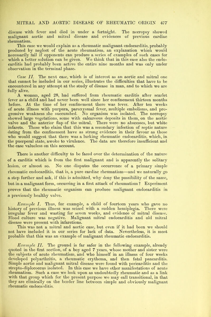 disease with fever and died in under a fortnight. The necropsy showed malignant aortic and mitral disease and evidences of previous cardiac rheumatism. This case we would explain as a rheumatic malignant endocarditis, probably produced by neglect of the acute rheumatism, an explanation which would necessarily fail if opponents can produce a series of examples of such cases for which a better solution can be given. We think that in this case also the endo- carditis had probably been active the entire nine months and was only under observation in the terminal phase. Case II. The next case, which is of interest as an aortic and mitral one that cannot be included in our series, illustrates the difficulties that have to be encountered in any attempt at the study of disease in man, and to which we are fully alive. A woman, aged 28, had suffered from rheumatic carditis after scarlet fever as a child and had never been well since her confinement thirteen months before. At the time of her confinement there was fever. After ten weeks of acute illness with purpura, paroxysmal fever, multiple embolisms, and pro- gressive weakness she succumbed. No organism was isolated. The necropsy showed large vegetations, some with calcareous deposits in them, on the aortic valve and the anterior flap of the mitral. There were no abscesses, but white infarcts. Those who claim that this was a secondary infection of septic nature dating from the confinement have as strong evidence in their favour as those who would suggest that there was a lurking rheumatic endocarditis, which, in the puerperal state, awoke to virulence. The data are therefore insufficient and the case valueless on this account. There is another difficulty to be faced over the determination of the nature of a carditis which is from the first malignant and is apparently the solitary lesion, or almost so. No one disputes the occurrence of a primary simple rheumatic endocarditis, that is, a pure cardiac rheumatism—and we naturally go a step further and ask, if this is admitted, why deny the possibility of the same, but in a malignant form, occurring in a first attack of rheumatism ? Experiment proves that the rheumatic organism can produce malignant endocarditis in a previously healthy valve. Example I. Thus, for example, a child of fourteen years who gave no history of previous illness was seized with a sudden hemiplegia. There were irregular fever and wasting for seven weeks, and evidence of mitral disease. Blood culture was negative. Malignant mitral endocarditis and old mitral disease were present with infarctions. This was not a mitral and aortic case, but even if it had been we should not have included it in our series for lack of data. Nevertheless, it is most probable that this was an example of malignant rheumatic endocarditis. Example II. The ground is far safer in the following example, already quoted in the first section, of a boy aged 7 years, whose mother and sister were the subjects of acute rheumatism, and who himself in an illness of four weeks developed polyarthritis, a rheumatic erythema, and then fatal pancarditis. Simple aortic and malignant mitral disease were found with pericarditis and the strepto-diplococcus isolated. In this case we have other manifestations of acute rheumatism. Such a case we look upon as undoubtedly rheumatic and as a link with that group which for the present purpose we may call transitional, in that they are clinically on the border line between simple and obviously malignant rheumatic endocarditis.