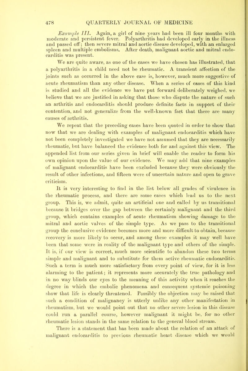 Escaw.ple HE Again, a girl of nine years had been ill four months with moderate and persistent fever. Polyarthritis had developed early in the illness and passed off; then severe mitral and aortic disease developed, with an enlarged spleen and multiple embolisms. After death, malignant aortic and mitral endo- carditis was present. We are quite aware, as one of the cases we have chosen has illustrated, that a polyarthritis in a child need not he rheumatic. A transient affection of the joints such as occurred in the above case is, however, much more suggestive of acute rheumatism than any other disease. When a series of cases of this kind is studied and all the evidence we have put forward deliberately weighed, we believe that we are justified in asking that those who dispute the nature of such an arthritis and endocarditis should produce definite facts in support of their contention, and not generalize from the well-known fact that there are many causes of arthritis. We repeat that the preceding cases have been quoted in order to show that now that we are dealing with examples of malignant endocarditis which have not been completely investigated we have not assumed that they are necessarily rheumatic, but have balanced the evidence both for and against this view. The appended list from our series given in brief will enable the reader to form his own opinion upon the value of our evidence. We may add that nine examples of malignant endocarditis have been excluded because they were obviously the result of other infections, and fifteen were of uncertain nature and open to grave criticism. It is very interesting to find in the list below all grades of virulence in the rheumatic process, and there are some cases which lead us to the next group. This is, we admit, quite an artificial one and called by us transitional because it bridges over the gap between the certainly malignant and the third group, which contains examples of acute rheumatism showing damage to the mitral and aortic valves of the simple type. As we pass to the transitional group the conclusive evidence becomes more and more difficult to obtain, because recovery is more likely to occur, and among these examples it may well have been that some were in reality of the malignant type and others of the simple. It is, if our view is correct, much more scientific to abandon these two terms simple and malignant and to substitute for them active rheumatic endocarditis. Such a term is much more satisfactory from every point of view, for it is less alarming to the patient; it represents more accurately^ the true pathology and in no way blinds our eyes to the meaning of this activity when it reaches the degree in which the embolic phenomena and consequent systemic poisoning show that life is clearly threatened. Possibly the objection may be raised that such a condition of malignancy is utterly unlike any other manifestation in rheumatism, but we would point out that no other severe lesion in this disease could run a parallel course, however malignant it might be, for no other rheumatic lesion stands in the same x-elation to the general blood stream. Thei’e is a statement that has been made about the relation of an attack of malignant endocarditis to previous rheumatic heart disease which we would
