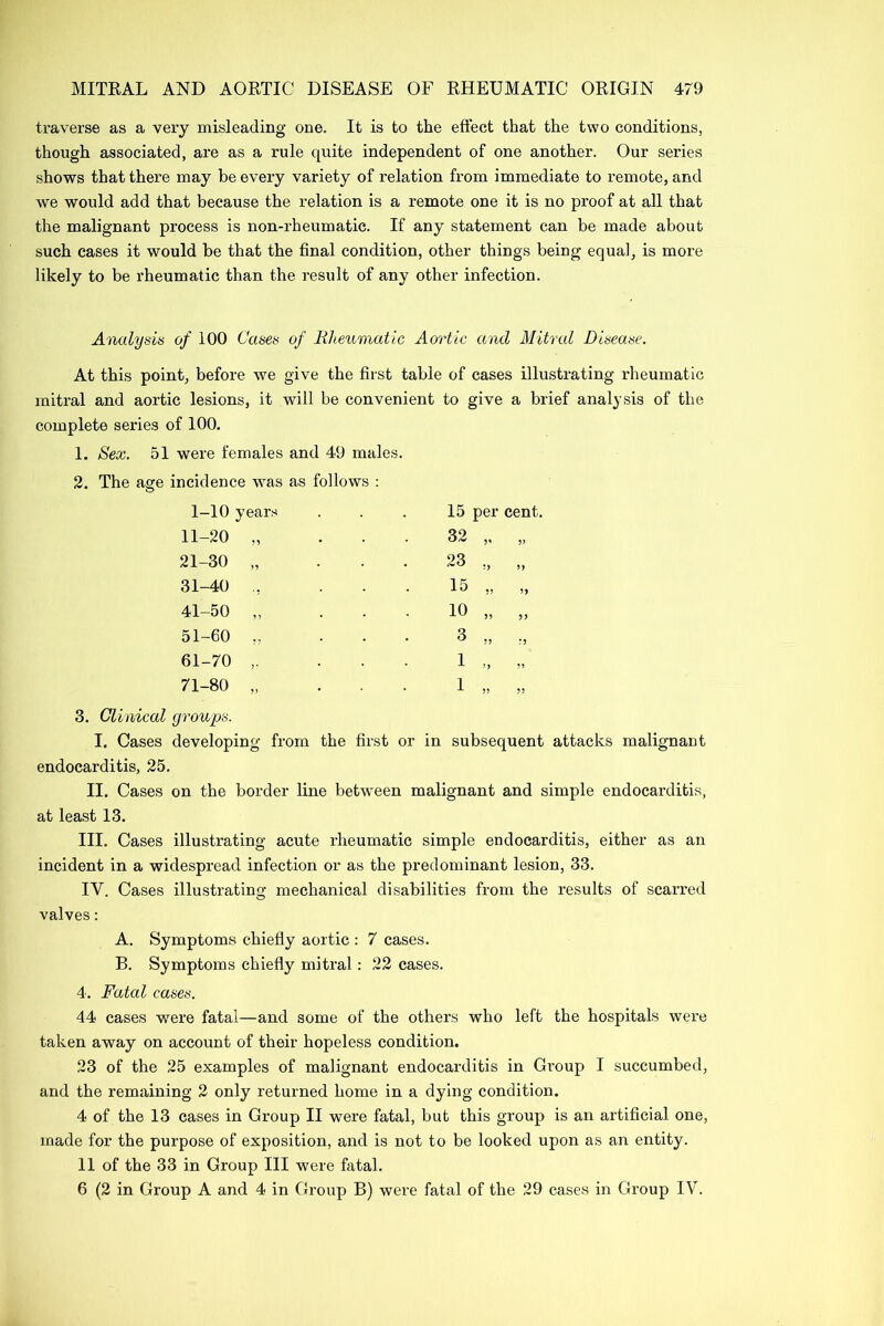 traverse as a very misleading one. It is to the effect that the two conditions, though associated, are as a rule quite independent of one another. Our series shows that there may be every variety of relation from immediate to remote, and we would add that because the relation is a remote one it is no proof at all that the malignant process is non-rheumatic. If any statement can be made about such cases it would be that the final condition, other things being equal, is more likely to be rheumatic than the result of any other infection. Analysis of 100 Cases of Rheumatic Aortic and Mitral Disease. At this point, before we give the first table of cases illustrating rheumatic mitral and aortic lesions, it will be convenient to give a brief analysis of the complete series of 100. 1. Sex. 51 were females and 49 males. 2. The age incidence was as follows : 1-10 years 11-20 „ 21-30 „ 31-40 ., 41-50 „ 51-60 „ 61-70 ,. 71-80 „ 15 per cent. 32 „ „ 23 „ „ 15 „ „ 10 „ „ 3. Clinical groups. I. Cases developing from the first or in subsequent attacks malignant endocarditis, 25. II. Cases on the border line between malignant and simple endocarditis, at least 13. III. Cases illustrating acute rheumatic simple endocarditis, either as an incident in a widespread infection or as the predominant lesion, 33. IV. Cases illustrating mechanical disabilities from the results of scarred valves: A. Symptoms chiefly aortic : 7 cases. B. Symptoms chiefly mitral: 22 cases. 4. Fatal cases. 44 cases were fatal—and some of the others who left the hospitals were taken away on account of their hopeless condition. 23 of the 25 examples of malignant endocarditis in Group I succumbed, and the remaining 2 only returned home in a dying condition. 4 of the 13 cases in Group II were fatal, but this group is an artificial one, made for the purpose of exposition, and is not to be looked upon as an entity. 11 of the 33 in Group III were fatal. 6 (2 in Group A and 4 in Group B) were fatal of the 29 cases in Group IV.