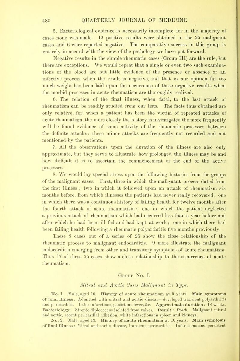 5. Bacteriological evidence is necessarily incomplete, for in the majority of cases none was made. 12 positive results were obtained in the 25 malignant cases and 6 were reported negative. The comparative success in this group is entirely in accord with the view of the pathology we have put forward. Negative results in the simple rheumatic cases (Group III) are the rule, but there are exceptions. We would repeat that a single or even two such examina- tions of the blood are but little evidence of the presence or absence of an infective process when the result is negative, and that in our opinion far too much weight has been laid upon the occurrence of these negative results when the morbid processes in acute rheumatism are thoroughly realized. 6. The relation of the final illness, when fatal, to the last attack of rheumatism can be readily studied from our lists. The facts thus obtained are only relative, for, when a patient has been the victim of repeated attacks of acute rheumatism, the more closely the history is investigated the more frequently will be found evidence of some activity of the rheumatic processes between the definite attacks: these minor attacks are frequently not recorded and not mentioned by the patients. 7. All the observations upon the duration of the illness are also only approximate, but they serve to illustrate how prolonged the illness may be and how difficult it is to ascertain the commencement or the end of the active processes. 8. We would lay special stress upon the following histories from the groups of the malignant cases. First, three in which the malignant process dated from the first illness ; two in which it followed upon an attack of rheumatism six months before, from which illnesses the patients had never really recovered ; one in which there was a continuous history of failing health for twelve months after the fourth attack of acute rheumatism ; one in which the patient neglected a previous attack of rheumatism which had occurred less than a year before and after which he had been ill fed and had kept at work; one in which there had been failing health following a rheumatic polyarthritis five months previously. These 8 cases out of a series of 25 show the close relationship of the rheumatic process to malignant endocarditis. 9 more illustrate the malignant endocarditis emerging from other and transitory symptoms of acute rheumatism. Thus 17 of these 25 cases show a close relationship to the occurrence of acute rheumatism. Group No. I. Mitral and Aortic Cases Malignant in Type. No. 1. Male, aged 10. History of acute rheumatism at 9 years. Main symptoms of final illness : Admitted with mitral and aortic disease—developed transient polyarthritis and pericarditis. Later infarctions, persistent fever, &c. Approximate duration: 18 weeks. Bacteriology: Strepto-diplococcus isolated from valves. Result: Death. Malignant mitral and aortic, recent pericardial adhesion, white infarctions in spleen and kidneys. No. 2. Male, aged 13. History of acute rheumatism at 10 years. Main symptoms of final illness : Mitral and aortic disease, transient pericarditis. Infarctions and persistent