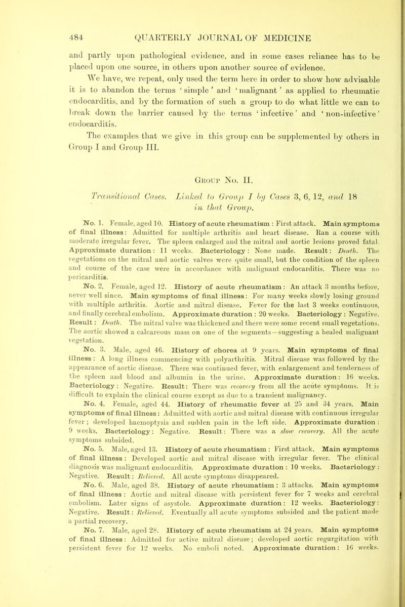 and partly upon pathological evidence, and in some cases reliance has to be placed upon one source, in others upon another source of evidence. We have, we repeat, only used the term here in order to show how advisable it is to abandon the terms ‘ simple ’ and ‘ malignant ’ as applied to rheumatic endocarditis, and by the formation of such a group to do what little we can to break down the barrier caused by the terms ‘ infective ’ and ‘ noil-infective ’ endocarditis. The examples that we give in this group can be supplemented by others in Group I and Group III. Group No. II. Transitional Cases. Linked to Group I by Cases 3, 6, 12, and 18 in that Group. No. 1. Female, aged 10. History of acute rheumatism : First attack. Main symptoms of final illness: Admitted for multiple arthritis and heart disease. Ran a course with moderate irregular fever. The spleen enlarged and the mitral and aortic lesions proved fatal. Approximate duration: 11 weeks. Bacteriology: None made. Result: Death. The vegetations on the mitral and aortic valves were quite small, but the condition of the spleen and course of the case were in accordance with malignant endocarditis. There was no pericarditis. No. 2. Female, aged 12. History of acute rheumatism: An attack 3 months before, never well since. Main symptoms of final illness: For many weeks slowly losing ground with multiple arthritis. Aortic and mitral disease. Fever for the last 3 weeks continuous, and finally cerebral embolism. Approximate duration : 20 weeks. Bacteriology : Negative. Result: Death. The mitral valve was thickened and there were some recent small vegetations. The aortic showed a calcareous mass on one of the segments—suggesting a healed malignant vegetation. No. 3. Male, aged 46. History of chorea at 9 years. Main symptoms of final illness : A long illness commencing with polyarthritis. Mitral disease was followed by the appearance of aortic disease. There was continued fever, with enlargement and tenderness of the spleen and blood and albumin in the urine. Approximate duration: 16 weeks. Bacteriology: Negative. Result: There was recovery from all the acute symptoms. It is difficult to explain the clinical course except as due to a transient malignancy. No. 4. Female, aged 44. History of rheumatic fever at 25 and 34 years. Main symptoms of final illness: Admitted with aortic and mitral disease with continuous irregular fever; developed haemoptysis and sudden pain in the left side. Approximate duration : 9 weeks. Bacteriology: Negative. Result: There was a sloiv recovery. All the acute symptoms subsided. No. 5. Male, aged 13. History of acute rheumatism : First attack. Main symptoms of final illness : Developed aortic and mitral disease with irregular fever. The clinical diagnosis was malignant endocarditis. Approximate duration : 10 weeks. Bacteriology: Negative. Result: Relieved. All acute symptoms disappeared. No. 6. Male, aged 38. History of acute rheumatism: 3 attacks. Main symptoms of final illness : Aortic and mitral disease with persistent fever for 7 weeks and cerebral embolism. Later signs of asystole. Approximate duration: 12 weeks. Bacteriology: Negative. Result: Relieved. Eventually all acute symptoms subsided and the patient made a partial recovery. No. 7. Male, aged 28. History of aqute rheumatism at 24 years. Main symptoms of final illness: Admitted for active mitral disease; developed aortic regurgitation with persistent fever for 12 weeks. No emboli noted. Approximate duration: 16 weeks.