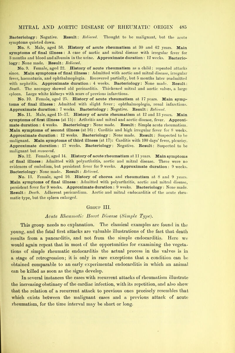 Bacteriology: Negative. Result: Relieved. Thought to be malignant, but the acute symptoms quieted down. Wo. 8. Male, aged 58. History of acute rheumatism at 30 and 42 years. Main symptoms of final illness : A case of aortic and mitral disease with irregular fever for 3 months and blood and albumin in the urine. Approximate duration : 12 weeks. Bacterio- logy : None made. Result: Relieved. No. 9. Female, aged 22. History of acute rheumatism as a child; repeated attacks since. Main symptoms of final illness : Admitted with aortic and mitral disease, irregular fever, haematuria, and ophthalmoplegia. Recovered partially, but 5 months later readmitted with nephritis. Approximate duration: 4 weeks. Bacteriology: None made. Result: Death. The necropsy showed old pericarditis. Thickened mitral and aortic valves, a large spleen. Large white kidneys with scars of previous infarctions. No. 10. Female, aged 25. History of acute rheumatism at 17 years. Main symp- toms of final illness: Admitted with slight fever; ophthalmoplegia, renal infarctions. Approximate duration : 7 weeks. Bacteriology : Negative. Result: Relieved. No. 11. Male, aged 15-17. History of acute rheumatism at 12 and 13 years. Main symptoms of first illness (at 15): Arthritis and mitral and aortic disease, fever. Approxi- mate duration : 4 weeks. Bacteriology : None made. Result: Simple acute rheumatism. Main symptoms of second illness (at 16) : Carditis and high irregular fever for 8 weeks. Approximate duration : 12 weeks. Bacteriology : None made. Result: Suspected to be malignant. Main symptoms of third illness (at 17): Carditis with 100 days’ fever, pleurisy. Approximate duration: 17 weeks. Bacteriology: Negative. Result: Suspected to be malignant but recovered. No. 12. Female, aged 14. History of acute rheumatism at 11 years. Main symptoms of final illness : Admitted with polyarthritis, aortic and mitral disease. There were no evidences of embolism, but persistent fever for 9 weeks. Approximate duration : 9 weeks. Bacteriology: None made. Result: Relieved. No. 13. Female, aged 10. History of chorea and rheumatism at 8 and 9 years. Main symptoms of final illness : Admitted with polyarthritis, aortic and mitral disease, persistent fever for 9 weeks. Approximate duration : 9 weeks. Bacteriology: None made. Result: Death. Adherent pericardium. Aortic and mitral endocarditis of the acute rheu- matic type, but the spleen enlarged. Group III. Acute Rheumatic Heart Disease (Single Type). This group needs no explanation. The classical examples are found in the young, and the fatal first attacks are valuable illustrations of the fact that death results from a pancarditis, and not from the simple endocarditis. Here we would again repeat that in most of the opportunities for examining the vegeta- tions of simple rheumatic endocarditis the actual process in the valves is in a stage of retrogression; it is only in rare exceptions that a condition can be obtained comparable to an early experimental endocarditis in which an animal can be killed as soon as the signs develop. In several instances the cases with recurrent attacks of rheumatism illustrate the increasing obstinacy of the cardiac infection, with its repetition, and also show that the relation of a recurrent attack to previous ones precisely resembles that which exists between the malignant cases and a previous attack of acute rheumatism, for the time interval may be short or long.