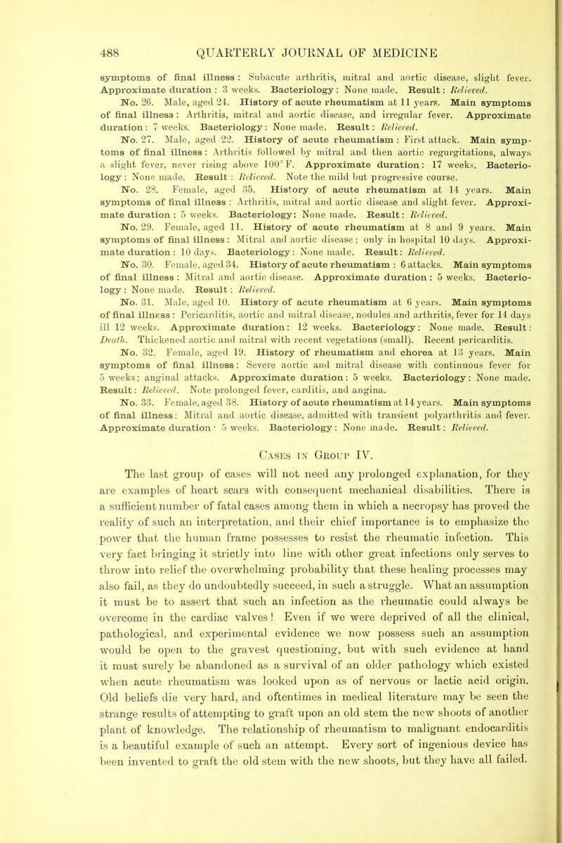 symptoms of final illness : Subacute arthritis, mitral and aortic disease, slight fever. Approximate duration : 3 weeks. Bacteriology: None made. Result: Relieved. Wo. 26. Male, aged 24. History of acute x’heumatism at 11 years. Main symptoms of final illness: Arthritis, mitral and aortic disease, and irregular fever. Approximate duration: 7 weeks. Bacteriology : None made. Result: Relieved. Wo. 27. Male, aged 22. History of acute rheumatism : First attack. Main symp- toms of final illness : Arthritis followed by mitral and then aortic regurgitations, always a slight fever, never rising above 100°F. Approximate duration: 17 weeks. Bacterio- logy: None made. Result: Relieved. Note the mild but progressive course. Wo. 28. Female, aged 35. History of acute rheumatism at 14 years. Main symptoms of final illness : Arthritis, mitral and aortic disease and slight fever. Approxi- mate duration : 5 weeks. Bacteriology: None made. Result: Relieved. Wo. 29. Female, aged 11. History of acute rheumatism at 8 and 9 years. Main symptoms of final illness : Mitral and aortic disease ; only in hospital 10 days. Approxi- mate duration : 10 days. Bacteriology: None made. Result: Relieved. Wo. 30. Female, aged 34. History of acute rheumatism : 6 attacks. Main symptoms of final illness : Mitral and aortic disease. Approximate duration: 5 weeks. Bacterio- logy : None made. Result: Relieved. Wo. 31. Male, aged 10. History of acute rheumatism at 6 years. Main symptoms of final illness : Pericarditis, aortic and mitral disease, nodules and arthritis, fever for 14 days ill 12 weeks. Approximate duration: 12 weeks. Bacteriology: None made. Result: Death. Thickened aortic and mitral with recent vegetations (small). Recent pericarditis. Wo. 32. Female, aged 19. History of rheumatism and chorea at 13 years. Main symptoms of final illness: Severe aortic and mitral disease with continuous fever for 5 weeks; anginal attacks. Approximate duration: 5 weeks. Bacteriology: None made. Result: Relieved. Note prolonged fever, carditis, and angina. Wo. 33. Female, aged 38. History of acute rheumatism at 14 years. Main symptoms of final illness: Mitral and aortic disease, admitted with transient polyarthritis and fever. Approximate duration : 5 weeks. Bacteriology : None made. Result: Relieved. Cases in Group IV. The last group of cases will not need any prolonged explanation, for they are examples of heart scars with consequent mechanical disabilities. There is a sufficient number of fatal cases among them in which a necropsy has proved the reality of such an interpretation, and their chief importance is to emphasize the power that the human frame possesses to resist the rheumatic infection. This very fact bringing it strictly into line with other great infections only serves to throw into relief the overwhelming probability that these healing processes may also fail, as they do undoubtedly succeed, in such a struggle. What an assumption it must be to assert that such an infection as the rheumatic could always be overcome in the cardiac valves! Even if we were deprived of all the clinical, pathological, and experimental evidence we now possess such an assumption would be open to the gravest questioning, but with such evidence at hand it must surely be abandoned as a survival of an older pathology which existed when acute rheumatism was looked upon as of nervous or lactic acid origin. Old beliefs die very hard, and oftentimes in medical literature may be seen the strange results of attempting to graft upon an old stem the new shoots of another plant of knowledge. The relationship of rheumatism to malignant endocarditis is a beautiful example of such an attempt. Every sort of ingenious device has been invented to graft the old stem with the new shoots, but they have all failed.