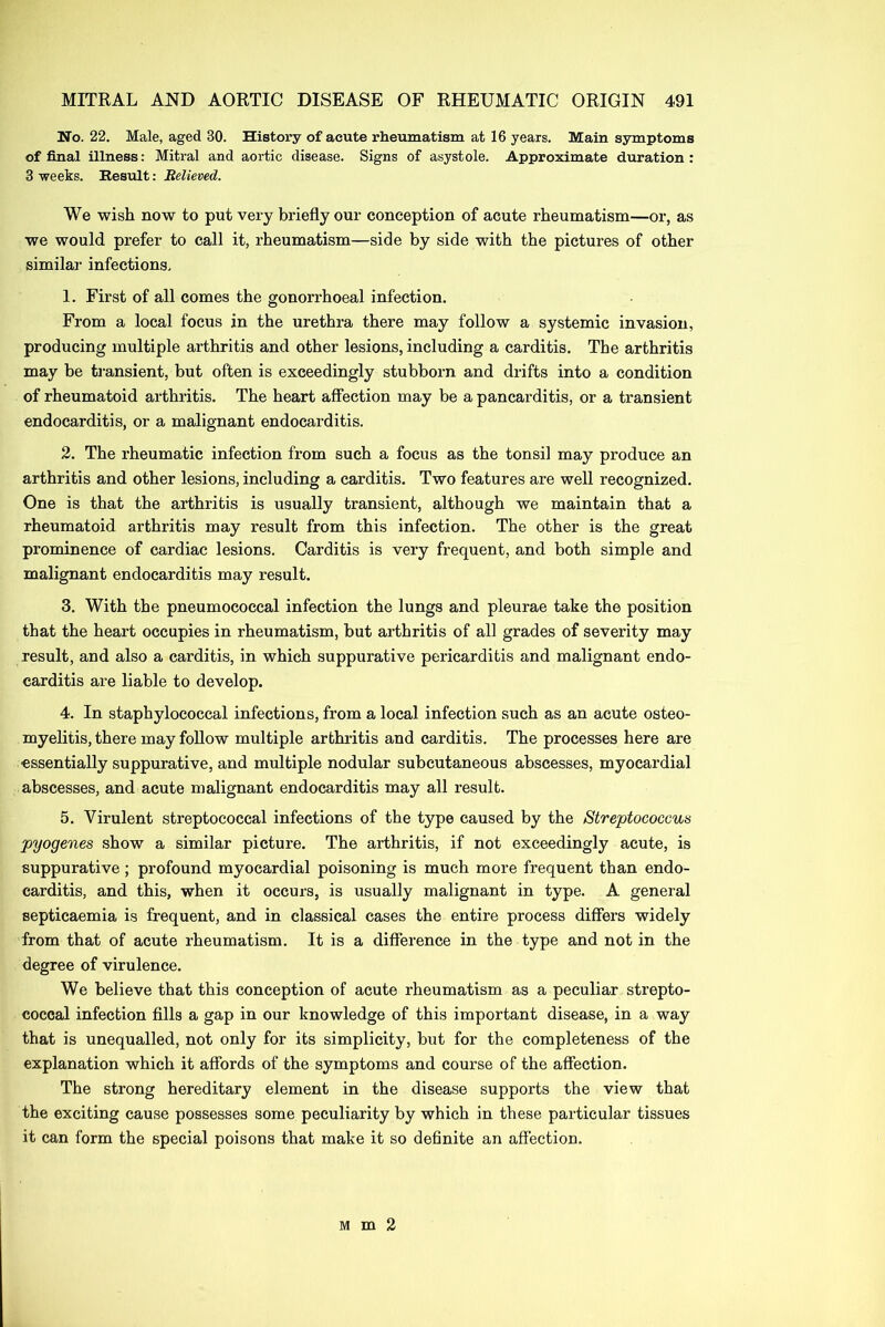 No. 22. Male, aged 30. History of acute rheumatism at 16 years. Main symptoms of final illness: Mitral and aortic disease. Signs of asystole. Approximate duration : 3 weeks. Result: Relieved. We wish now to put very briefly our conception of acute rheumatism—or, as we would prefer to call it, rheumatism—side by side with the pictures of other similar infections, 1. First of all comes the gonorrhoeal infection. From a local focus in the urethra there may follow a systemic invasion, producing multiple arthritis and other lesions, including a carditis. The arthritis may be transient, but often is exceedingly stubborn and drifts into a condition of rheumatoid arthritis. The heart affection may be a pancarditis, or a transient endocarditis, or a malignant endocarditis. 2. The rheumatic infection from such a focus as the tonsil may produce an arthritis and other lesions, including a carditis. Two features are well recognized. One is that the arthritis is usually transient, although we maintain that a rheumatoid arthritis may result from this infection. The other is the great prominence of cardiac lesions. Carditis is very frequent, and both simple and malignant endocarditis may result. 3. With the pneumococcal infection the lungs and pleurae take the position that the heart occupies in rheumatism, but arthritis of all grades of severity may result, and also a carditis, in which suppurative pericarditis and malignant endo- carditis are liable to develop. 4. In staphylococcal infections, from a local infection such as an acute osteo- myelitis, there may follow multiple arthritis and carditis. The processes here are essentially suppurative, and multiple nodular subcutaneous abscesses, myocardial abscesses, and acute malignant endocarditis may all result. 5. Virulent streptococcal infections of the type caused by the Streptococcus pyogenes show a similar picture. The arthritis, if not exceedingly acute, is suppurative ; profound myocardial poisoning is much more frequent than endo- carditis, and this, when it occurs, is usually malignant in type. A general septicaemia is frequent, and in classical cases the entire process differs widely from that of acute rheumatism. It is a difference in the type and not in the degree of virulence. We believe that this conception of acute rheumatism as a peculiar strepto- coccal infection fills a gap in our knowledge of this important disease, in a way that is unequalled, not only for its simplicity, but for the completeness of the explanation which it affords of the symptoms and course of the affection. The strong hereditary element in the disease supports the view that the exciting cause possesses some peculiarity by which in these particular tissues it can form the special poisons that make it so definite an affection. Mm2