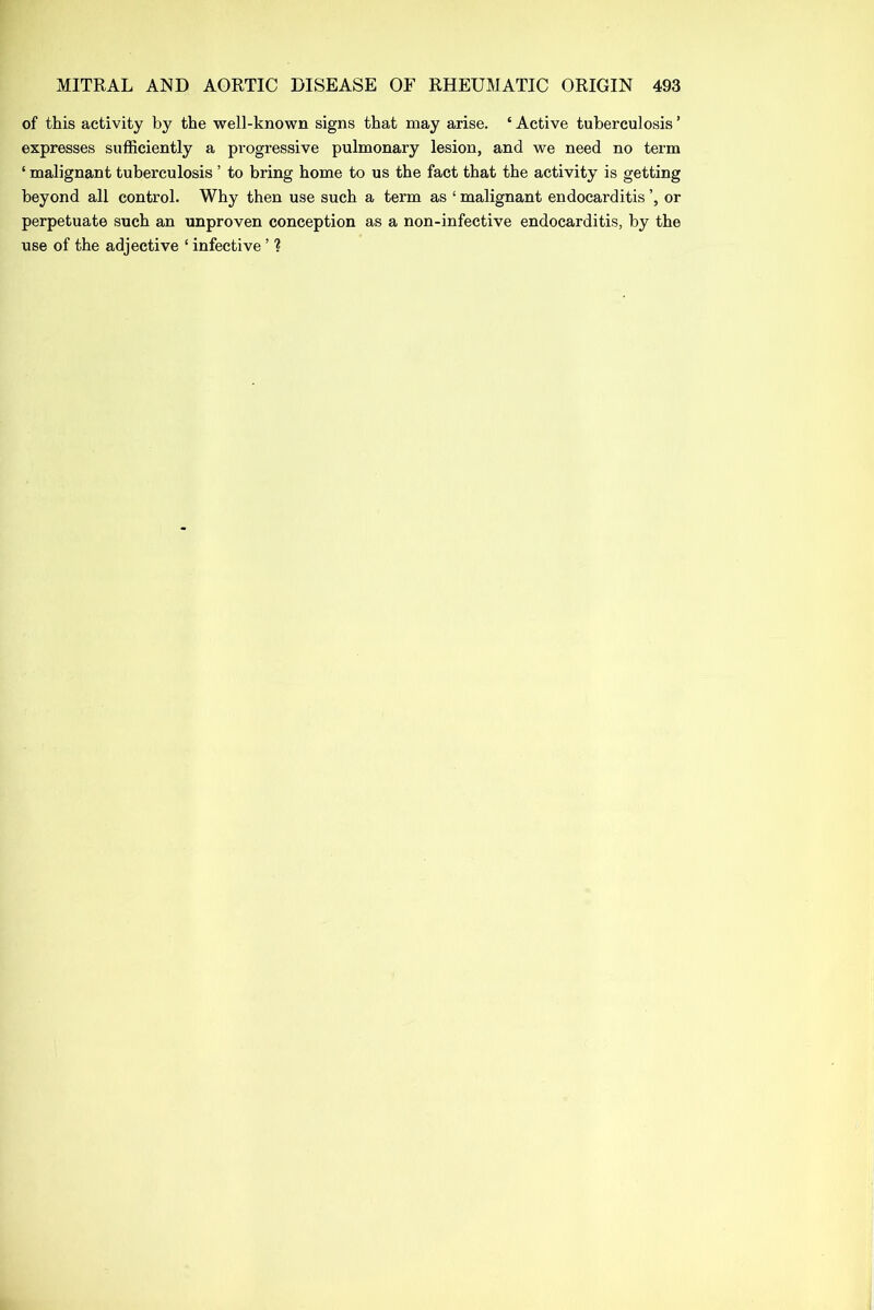 of this activity by the well-known signs that may arise. ‘ Active tuberculosis ’ expresses sufficiently a progressive pulmonary lesion, and we need no term ‘ malignant tuberculosis ’ to bring home to us the fact that the activity is getting beyond all control. Why then use such a term as ‘ malignant endocarditis or perpetuate such an unproven conception as a non-infective endocarditis, by the use of the adjective ‘ infective ’ ?
