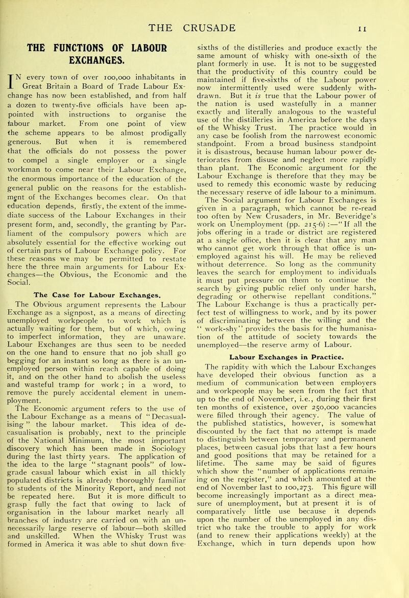 THE CRUSADE THE FUNCTIONS OF LABOUR EXCHANGES. IN every town of over 100,000 inhabitants in Great Britain a Board of Trade Labour Ex- change has now been established, and from half a dozen to twenty-five officials have been ap- pointed with instructions to organise the labour market. From one point of view the scheme appears to be almost prodigally generous. But when it is remembered that the officials do not possess the power to compel a single employer or a single workman to come near their Labour Exchange, the enormous importance of the education of the general public on the reasons for the establish- ment of the Exchanges becomes clear. On that education depends, firstly, the extent of the imme- diate success of the Labour Exchanges in their present form, and, secondly, the granting by Par- liament of the compulsory powers which are absolutely essential for the effective working out of certain parts of Labour Exchange policy. For these reasons we may be permitted to restate here the three main arguments for Labour Ex- changes—the Obvious, the Economic and the Social. The Case for Labour Exchanges. The Obvious argument represents the Labour Exchange as a signpost, as a means of directing unemployed workpeople to work which is actually waiting for them, but of which, owing to imperfect information, they are unaware. Labour Exchanges are thus seen to be needed on the one hand to ensure that no job shall go begging for an instant so long as there is an un- employed person within reach capable of doing it, and on the other hand to abolish the useless and wasteful tramp for work ; in a word, to remove the purely accidental element in unem- ployment. The Economic argument refers to the use of the Labour Exchange as a means of “Decasual- ising ” the labour market. This idea of de- casualisation is probably, next to the principle of the National Minimum, the most important discovery which has been made in Sociology during the last thirty years. The application of the idea to the large “ stagnant pools” of low- grade casual labour which exist in all thickly populated districts is already thoroughly familiar to students of the Minority Report, and need not be repeated here. But it is more difficult to grasp fully the fact that owing to lack of organisation in the labour market nearly all branches of industry are carried on with an un- necessarily large reserve of labour—both skilled and unskilled. When the Whisky Trust was formed in America it was able to shut down five- sixths of the distilleries and produce exactly the same amount of whisky with one-sixth of the plant formerly in use. It is not to be suggested that the productivity of this country could be maintained if five-sixths of the Labour power now intermittently used were suddenly with- drawn. But it is true that the Labour power of the nation is used wastefully in a manner exactly and literally analogous to the wasteful use of the distilleries in America before the days of the Whisky Trust. The practice would in any case be foolish from the narrowest economic standpoint. From a broad business standpoint it is disastrous, because human labour power de- teriorates from disuse and neglect more rapidly than plant. The Economic argument for the Labour Exchange is therefore that they may be used to remedy this economic waste by reducing the necessary reserve of idle labour to a minimum. The Social argument for Labour Exchanges is given in a paragraph, which cannot be re-read too often by New Crusaders, in Mr. Beveridge’s work on Unemployment (pp. 215-6) : — “If all the jobs offering in a trade or district are registered at a single office, then it is clear that any man who! cannot get w'brk through that office is un- employed against his will. He may be relieved without deterrence. So long as the community leaves the search for employment to indiA'iduals it must put pressure on them to continue the search by giving public relief only under harsh, degrading or otherwise repellant conditions.” The Labour Exchange is thus a practically per- fect test of willingness to work, and by its power of discriminating between the willing and the “ work-shy” provides the basis for the humanisa- tion of the attitude of society towards the unemployed—the reserve army of Labour. Labour Exchanges in Practice. The rapidity with which the Labour Exchanges have developed their obvious function as a medium of communication between employers and workpeople may be seen from the fact that up to the end of November, i.e., during their first ten months of existence, over 250,000 vacancies were filled through their agency. The value of the published statistics, however, is somewhat discounted by the fact that no attempt is made to distinguish between temporary and permanent places, between casual jobs that last a few hours and good positions that may be retained for a lifetime. The same may be said of figures which show the “number of applications remain- ing on the register,” and which amounted at the end of November last to 100,273. This figure will become increasingly important as a direct mea- sure of unemployment, but at present it is of comparatively little use because it depends upon the number of the unemployed in any dis- trict who take the trouble to apply for work (and to renew their applications weekly) at the Exchange, which in turn depends upon how