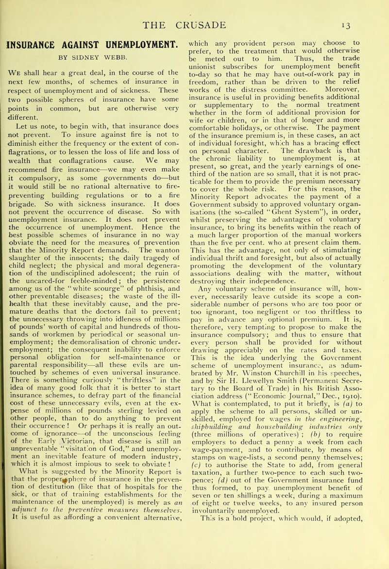 INSURANCE AGAINST UNEMPLOYMENT. BY SIDNEY WEBB. We shall bear a great deal, in the course of the next few months, of schemes of insurance in respect of unemployment and of sickness. These two possible spheres of insurance have some points in common, but are otherwise very ■different. Let us note, to begin with, that insurance does not prevent. To insure against fire is not to ■diminish either the frequency or the extent of con- flagrations, or to lessen the loss of life and loss of wealth that conflagrations cause. We may recommend Are insurance—we may even make it compulsory, as some governments do—but it would still be no rational alternative to fire- preventing building regulations or to a fire brigade. So with sickness insurance. It does not prevent the occurrence of disease. So with unemployment insurance. It does not prevent the occurrence of unemployment. Hence the best possible schemes of insurance in no way obviate the need for the measures of prevention that the Minority Report demands. The wanton slaughter of the innocents; the daily tragedy of child neglect; the physical and moral degenera- tion of the undisciplined adolescent; the ruin of the uncared-for feeble-minded; the persistence among us of the “white scourge” of phthisis, and other preventable diseases; the waste of the ill- health that these inevitably cause, and the pre- mature deaths that the doctors fail to prevent; the unnecessary throwing into idleness of millions of pounds’ worth of capital and hundreds of thou- sands of workmen by periodical or seasonal un- employment; the demoralisation of chronic under- employment; the consequent inability to enforce personal obligation for self-maintenance or parental responsibility—all these evils are un- touched by schemes of even universal insurance. There is something curiously “thriftless” in the idea of many goo^d folk that it is better to start insurance schemes, to defray part of the financial cost of these unnecessary evils, even at the ex- pense of millions of pounds sterling levied on other people, than to do anything to prevent their occurrence ! Or perhaps it is really an out- come of ignorance—of the unconscious feeling of the Early Victorian, that disease is still an unpreventable “visitation of God,” and unemploy- ment an inevitable feature of modern industry, which it is almost impious to seek to obviate ! What is suggested by the Minority Report is that the proper^phcre of insurance in the preven- tion of destitution (like that of hospitals for the sick, or that of training establishments for the maintenance of the unemployed) is merely as an adjunct to the preventive measures themselves. It is useful as affording a convenient alternative. which any provident person may choose to prefer, to the treatment that would otherwise be meted out to him. Thus, the trade unionist subscribes for unemployment benefit to-day so that he may have out-of-work pay in freedom, rather than be driven to the relief works of the distress committee. Moreover, insurance is useful in providing benefits additional or supplementary to the normal treatment whether in the form of additional provision for wife or children, or in that of longer and more comfortable holidays, or otherwise. The payment of the insurance premium is, in these cases, an act of individual foresight, which has a bracing effect on personal character. The drawback is that the chronic liability to unemployment is, at present, so great, and the yearly earnings of one- third of the nation are so small, that it is not prac- ticable for them to provide the premium necessary to cover the whole risk. For this reason, the Minority Report advocates the payment of a Government subsidy to approved voluntary organ- isations (the so-called “Ghent System”), in order, whilst preserving the advantages of voluntary insurance, to bring its benefits within the reach of a much larger proportion of the manual workers than the five per cent, who at present claim them. This has the advantage, not only of stimulating individual thrift and foresight, but alsoi of actually promoting the development of the voluntary associations dealing with the matter, without destroying their independence. Any voluntary scheme of insurance will, how- ever, necessarily leave outside its scope a con- siderable number of persons who are too poor or too ignorant, too negligent or too thriftless to pay in advance any optional premium. It is, therefore, very tempting to propose to make the insurance compulsory; and thus to ensure that every person shall be provided for without drawing appreciably on the rates and taxes. This is the idea underlying the Government scheme of unemployment insurance, as adum- brated by Mr. Winston Churchill in his speeches, and by Sir H. Llew>ellyn Smith (Permanent Secre- tary to the Board of Trade) in his British Asso- ciation address (“Economic Journal,” Dec., 1910). What is contemplated, to put it briefly, is (a) to apply the scheme to all persons, skilled or un- skilled, employed for wages in the engineering, shipbuilding and housebuilding industries only (three millions of operatives) ; (b) to require employers to deduct a penny a week from each wage-payment, and to contribute, by means of stamps on wage-lists, a second penny themselves; (c) to authorise the State to add, from general taxation, a further two-pence to each such two- pence; (d) out of the Government insurance fund thus formed, to pay, unemployment benefit of seven or ten shillings a week, during a maximum of eight or twelve weeks, to any insured person involuntarily unemployed. This is a bold project, which would, if adopted.