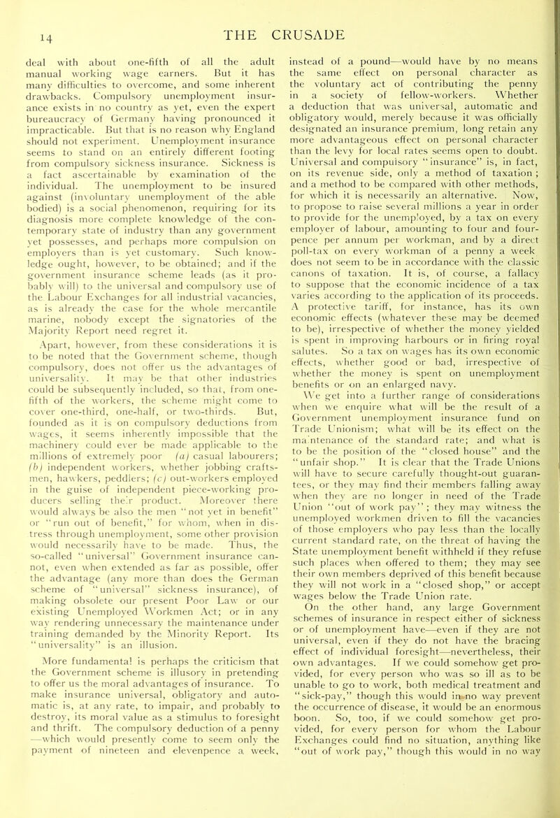 deal with about one-fifth of all the adult manual working wage earners. But it has many difficulties to overcome, and some inherent drawbacks. Compulsory unemployment insur- ance exists in no country as yet, even the expert bureaucracy of German}- having pronounced it impracticable. But that is no reason why England should not experiment. Unemployment insurance seems to stand on an entirely different footing from compulsory sickness insurance. Sickness is a fact ascertainable by examination of the individual. The unemployment to be insured against (involuntar}- unemployment of the able bodied) is a social phenomenon, recjuiring for its diagnosis more complete knowledge of the con- temporary state of industry than any government yet possesses, and perhaps more compulsion on employers than is yet customary. Such know- ledge ought, however, to be obtained; and if the government insurance scheme leads (as it pro- babl}- will) to the universal and compulsory use of the Labour Exchanges for all industrial r-acancies, as is already the case for the whole mercantile marine, nobody except the signatories of the Majority Report need regret it. .\part, however, from these considerations it is to be noted that the Government scheme, though compulsory, does not offer us the adrantages of uni\ersalit}-. It may be that other industries could be subsequently included, so that, from one- fifth of the workers, the scheme might come to corer one-third, one-half, or two-thirds. But, founded as it is on compulsory deductions from wages, it seems inherently impossible that the machinery could ever be made applicable to the millions of extremely poor (a) casual labourers; (bl independent workers, whether jobbing crafts- men, haw kers, peddlers; (c) out-workers employed in the guise of independent piece-working pro- ducers selling their product. Moreor’er there would always be also the men “not yet in benefit” or “run out of benefit,” for whom, when in dis- tress through unemployment, some other provision would necessaril}- have to be made. Thus, the so-called “universal” Government insurance can- not, even when extended as far as possible, offer the adrantage (any more than does the German scheme of “universal” sickness insurance), of making obsolete our present Poor Law or our existing Lmemployed W'orkmen Act; or in any way rendering unnecessary the maintenance under training demanded by the Minority Report. Its “universality” is an illusion. .VIore fundamental is perhaps the criticism that the Government scheme is illusory in pretending to offer us the moral advantages of insurance. To make insurance universal, obligatory and auto- matic is, at any rate, to impair, and probably to destroy, its moral value as a stimulus to foresight and thrift. The compulsory deduction of a penny —which wmuld presently come to seem only the payment of nineteen and elevenpence a week, instead of a pound—would have by no means the same effect on personal character as the voluntary act of contributing the penny in a society of fellow-workers. Whether a deduction that was universal, automatic and obligatory would, merely because it was officially designated an insurance premium, long retain any more advantageous effect on personal character than the levy for local rates seems open to doubt. Universal and compulsory “insurance” is, in fact, on its revenue side, only a method of taxation ; and a method to be compared with other methods, for which it is necessarily an alternative. Now, to propose to raise several millions a year in order to pror ide for the unemployed, by a tax on every employer of labour, amounting to four and four- pence per annum pei workman, and by a direct poll-tax on every -workman of a penny a week does not .seem to be in accordance with the classic canons of taxation. It is, of course, a fallacy to suppose that the economic incidence of a tax varies according to the application of its proceeds. A protective tariff, for instance, has its own economic effects (whatever these may be deemed to be), irrespective of whether the money yielded is spent in improving harbours or in firing royal salutes. So a tax on wages has its own economic effects, whether good or bad, irrespective of whether the money is spent on unemployment benefits or on an enlarged navy. \\’e get into a further range of considerations when we enquire what will be the result of a Go\-ernment unemploynient insurance fund on Trade Lhiionism; what wall be its effect on the maintenance of the standard rate; and what is to be the position of the “ closed house” and the “unfair shop.” It is clear that the Trade Unions will have to secure carefully thought-out guaran- tees, or they may find their members falling away w-hen they are no longer in need of the Trade Lhiion “out of work pay’’ ; they may witness the unemployed w-orkmen driven to fill the vacancies of those employers who pay less than the locally current standard rate, on the threat of having the .State unemployment benefit withheld if they refuse such places when offered to them; they may see their own members deprived of this benefit because they will not work in a “closed shop,” or accept wages below the Trade Union rate. On the other hand, any large Government schemes of insurance in respect either of sickness or of unemployment have—even if they are not universal, even if they do not have the bracing effect of individual foresight—nevertheless, their own advantages. If we could somehow get pro- vided, for every person who was so ill as to be unable to go to work, both medical treatment and “sick-pay,” though this w-oiild in.no way prevent the occurrence of disease, it would be an enormous boon. .So, too, if we could somehow get pro- vided, for every person for whom the Labour Exchanges could find no situation, anything like “out of work pay,” though this would in no way