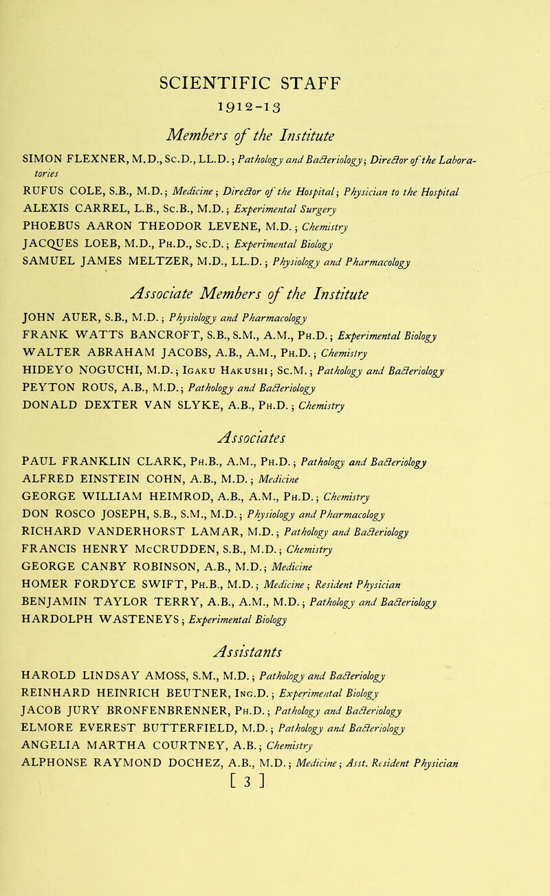 SCIENTIFIC STAFF 1912-13 Members of the Institute SIMON FLEXNER, M.D., Sc.D., LL.D.; Pathology and Ba3eriology ■, Diredior of the Labora- tories RUFUS COLE, S.B., M.D.; Medicine-, Direilor of the Hospital^ Physician to the Hospital ALEXIS CARREL, L.B., Sc.B., M.D.; Experimental Surgery PHOEBUS AARON THEODOR LEVENE, M.D.; Chemistry JACQUES LOEB, M.D., Ph.D., Sc.D.; Experimental Biology SAMUEL JAMES MELTZER, M.D., LL.D.; Physiology and Pharmacology Associate Members of the Institute JOHN AUER, S.B., M.D.; Physiology and Pharmacology FRANK. WATTS BANCROFT, S.B., S.M., A.M., Ph.D.; Experimental Biology WALTER ABRAHAM JACOBS, A.B., A.M., Ph.D. ; Chemistry HIDEYO NOGUCHI, M.D.; Igaku Hakushi; Sc.M.; Pathology and Badieriology PEYTON ROUS, A.B., M.D.; Pathology and BaSleriology DONALD DEXTER VAN SLYKE, A.B., Ph.D. ; Chemistry Associates PAUL FRANKLIN CLARK, Ph.B., A.M., Ph.D.; Pathology and BaCleriology ALFRED EINSTEIN COHN, A.B., M.D.; Medicine GEORGE WILLIAM HEIMROD, A.B., A.M., Ph.D.; Chemistry DON ROSCO JOSEPH, S.B., S.M., M.D.; Physiology and Pharmacology RICHARD VANDERHORST LAMAR, M.D.; Pathology and BaBeriology FRANCIS HENRY McCRUDDEN, S.B., M.D.; Chemistry GEORGE CANBY ROBINSON, A.B., M.D.; Medicine HOMER FORDYCE SWIFT, Ph.B., M.D.; Medicine-, Resident Physician BENJAMIN TAYLOR TERRY, A.B., A.M., M.D.; Pathology and Baderiology HARDOLPH WASTENEYS ; Experimental Biology Assistants HAROLD LINDSAY AMOSS, S.M., M.D.; Pathology and BaSleriology REINHARD HEINRICH Experimental Biology JACOB JURY BRONFENBRENNER, Ph.D.; Pathology and BaSieriology ELMORE EVEREST BUTTERFIELD, M.D.; Pathology and BaSieriology ANGELIA MARTHA COURTNEY, A.B.; Chemistry ALPHONSE RAYMOND DOCHEZ, A.B., M.D.; Medicine-, Asst. Resident Physician