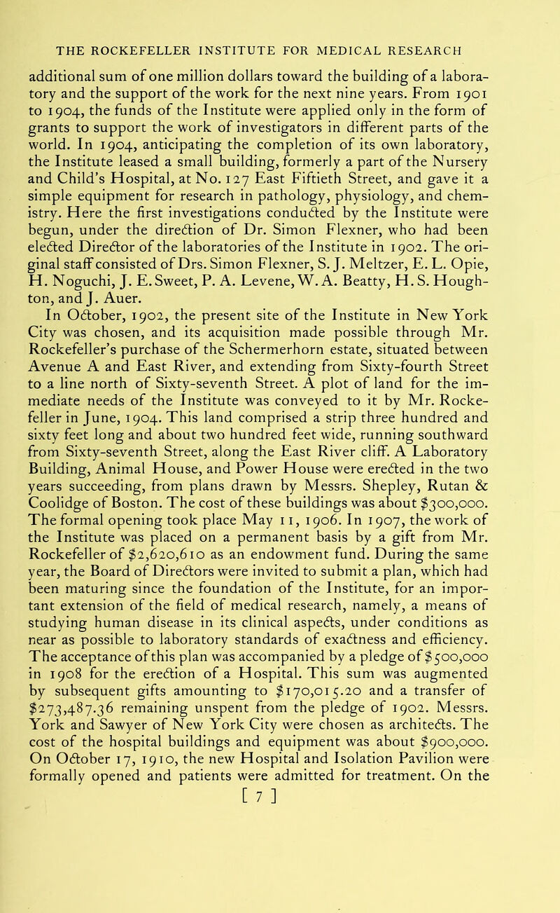 additional sum of one million dollars toward the building of a labora- tory and the support of the work for the next nine years. From 1901 to 1904, the funds of the Institute were applied only in the form of grants to support the work of investigators in different parts of the world. In 1904, anticipating the completion of its own laboratory, the Institute leased a small building, formerly a part of the Nursery and Child’s Hospital, at No. 127 East Fiftieth Street, and gave it a simple equipment for research in pathology, physiology, and chem- istry. Here the first investigations conducted by the Institute were begun, under the direction of Dr. Simon Flexner, who had been elected Direblor of the laboratories of the Institute in 1902. The ori- ginal staff consisted of Drs. Simon Flexner, S. J. Meltzer, E. L. Opie, H. Noguchi, J. E. Sweet, P. A. Levene, W. A. Beatty, H. S. Hough- ton, and J. Auer. In Odlober, 1902, the present site of the Institute in New York City was chosen, and its acquisition made possible through Mr. Rockefeller’s purchase of the Schermerhorn estate, situated between Avenue A and East River, and extending from Sixty-fourth Street to a line north of Sixty-seventh Street. A plot of land for the im- mediate needs of the Institute was conveyed to it by Mr. Rocke- feller in June, 1904. This land comprised a strip three hundred and sixty feet long and about two hundred feet wide, running southward from Sixty-seventh Street, along the East River cliff. A Laboratory Building, Animal House, and Power House were ered;ed in the two years succeeding, from plans drawn by Messrs. Shepley, Rutan & Coolidge of Boston. The cost of these buildings was about ^300,000. The formal opening took place May 11, 1906. In 1907, the work of the Institute was placed on a permanent basis by a gift from Mr. Rockefeller of $2,620,610 as an endowment fund. During the same year, the Board of Directors were invited to submit a plan, which had been maturing since the foundation of the Institute, for an impor- tant extension of the field of medical research, namely, a means of studying human disease in its clinical aspedls, under conditions as near as possible to laboratory standards of exactness and efficiency. The acceptance of this plan was accompanied by a pledge of ^500,000 in 1908 for the eredion of a Hospital. This sum was augmented by subsequent gifts amounting to $170,015.20 and a transfer of $273,487.36 remaining unspent from the pledge of 1902. Messrs. York and Sawyer of New York City were chosen as architeds. The cost of the hospital buildings and equipment was about $900,000. On Odober 17, 1910, the new Hospital and Isolation Pavilion were formally opened and patients were admitted for treatment. On the