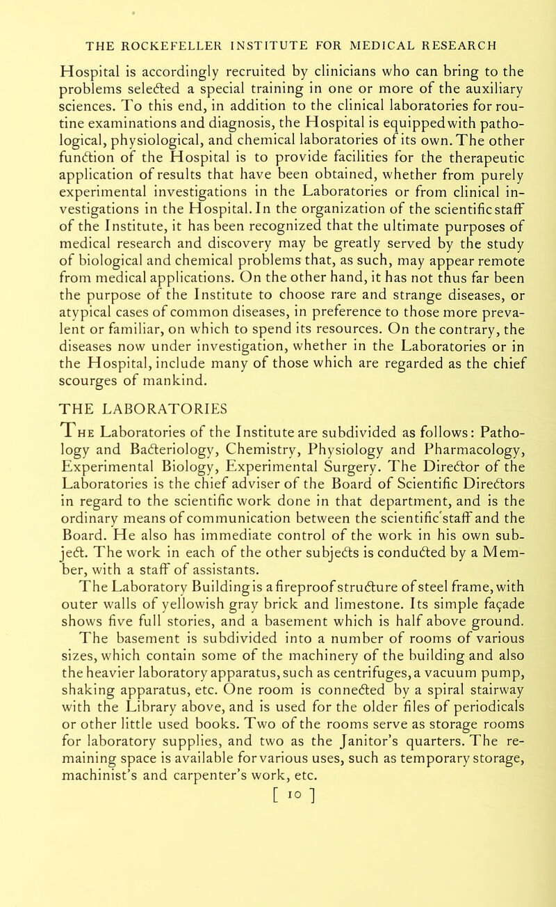 Hospital is accordingly recruited by clinicians who can bring to the problems seledled a special training in one or more of the auxiliary sciences. To this end, in addition to the clinical laboratories for rou- tine examinations and diagnosis, the Hospital is equipped with patho- logical, physiological, and chemical laboratories of its own. The other fundtion of the Hospital is to provide facilities for the therapeutic application of results that have been obtained, whether from purely experimental investigations in the Laboratories or from clinical in- vestigations in the Hospital.In the organization of the scientificstaff of the Institute, it has been recognized that the ultimate purposes of medical research and discovery may be greatly served by the study of biological and chemical problems that, as such, may appear remote from medical applications. On the other hand, it has not thus far been the purpose of the Institute to choose rare and strange diseases, or atypical cases of common diseases, in preference to those more preva- lent or familiar, on which to spend its resources. On the contrary, the diseases now under investigation, whether in the Laboratories or in the Hospital, include many of those which are regarded as the chief scourges of mankind. THE LABORATORIES The Laboratories of the Institute are subdivided as follows; Patho- logy and Badleriology, Chemistry, Physiology and Pharmacology, Experimental Biology, Experimental Surgery. The Diredlor of the Laboratories is the chief adviser of the Board of Scientific Direftors in regard to the scientific work done in that department, and is the ordinary means of communication between the scientific'staff and the Board. He also has immediate control of the work in his own sub- je6t. The work in each of the other subjeds is conducted by a Mem- ber, with a staff of assistants. The Laboratory Buildingis afireproof strudure of steel frame, with outer walls of yellowish gray brick and limestone. Its simple facade shows five full stories, and a basement which is half above ground. The basement is subdivided into a number of rooms of various sizes, which contain some of the machinery of the building and also the heavier laboratory apparatus, such as centrifuges, a vacuum pump, shaking apparatus, etc. One room is conneded by a spiral stairway with the Library above, and is used for the older files of periodicals or other little used books. Two of the rooms serve as storage rooms for laboratory supplies, and two as the Janitor’s quarters. The re- maining space is available for various uses, such as temporary storage, machinist’s and carpenter’s work, etc. [ 1° ]
