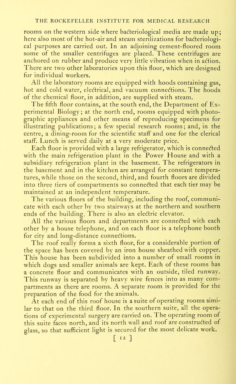 rooms on the western side where bad:eriological media are made up; here also most of the hot-air and steam sterilizations for bafteriologi- cal purposes are carried out. In an adjoining cement-floored room some ol the smaller centrifuges are placed. These centrifuges are anchored on rubber and produce very little vibration when in abtion. There are two other laboratories upon this floor, which are designed for individual workers. All the laboratory rooms are equipped with hoods containing gas, hot and cold water, electrical, and vacuum connections. The hoods of the chemical floor, in addition, are supplied with steam. The fifth floor contains, at the south end, the Department of Ex- perimental Biology; at the north end, rooms equipped with photo- graphic appliances and other means of reproducing specimens for illustrating publications; a few special research rooms; and, in the centre, a dining-room for the scientific staff and one for the clerical staff. Lunch is served daily at a very moderate price. Each floor is provided with a large refrigerator, which is connected with the main refrigeration plant in the Power House and with a subsidiary refrigeration plant in the basement. The refrigerators in the basement and in the kitchen are arranged for constant tempera- tures, while those on the second, third, and fourth floors are divided into three tiers of compartments so conneCled that each tier may be maintained at an independent temperature. The various floors of the building, including the roof, communi- cate with each other by two stairways at the northern and southern ends of the building. There is also an eleClric elevator. All the various floors and departments are connected with each other by a house telephone, and on each floor is a telephone booth for city and long-distance connections. The roof really forms a sixth floor, for a considerable portion of the space has been covered by an iron house sheathed with copper. This house has been subdivided into a number of small rooms in which dogs and smaller animals are kept. Each of these rooms has a concrete floor and communicates with an outside, tiled runway. This runway is separated by heavy wire fences into as many com- partments as there are rooms. A separate room is provided for the preparation of the food for the animals. At each end of this roof house is a suite of operating rooms simi- lar to that on the third floor. In the southern suite, all the opera- tions of experimental surgery are carried on. The operating room of this suite faces north, and its north wall and roof are constructed of glass, so that sufficient light is secured for the most delicate work.