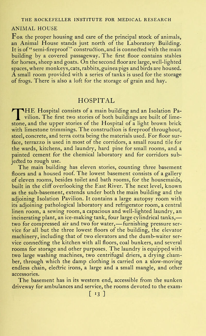 ANIMAL HOUSE For the proper housing and care of the principal stock of animals, an Animal House stands just north of the Laboratory Building. It is of “semi-fireproof ” construdtion,and is connefted with the main building by a covered passageway. The first floor contains stables for horses, sheep and goats. On the second floor are large, well-lighted spaces, where monkeys, cats, rabbits, guinea pigs and birds are housed. A small room provided with a series of tanks is used for the storage of frogs. There is also a loft for the storage of grain and hay. HOSPITAL The Hospital consists of a main building and an Isolation Pa- vilion. The first two stories of both buildings are built of lime- stone, and the upper stories of the Hospital of a light brown brick with limestone trimmings. The construction is fireproof throughout, steel, concrete, and terra cotta being the materials used. For floor sur- face, terrazzo is used in most of the corridors, a small round tile for the wards, kitchens, and laundry, hard pine for small rooms, and a painted cement for the chemical laboratory and for corridors sub- jected to rough use. The main building has eleven stories, counting three basement floors and a housed roof. The lowest basement consists of a gallery of eleven rooms, besides toilet and bath rooms, for the housemaids, built in the cliff overlooking the East River. The next level, known as the sub-basement, extends under both the main building and the adjoining Isolation Pavilion. It contains a large autopsy room with its adjoining pathological laboratory and refrigerator room, a central linen room, a sewing room, a capacious and well-lighted laundry, an incinerating plant, an ice-making tank, four large cylindrical tanks,— two for compressed air and two for water,—furnishing pressure ser- vice for all but the three lowest floors of the building, the elevator machinery, including that of two elevators and the dumb-waiter ser- vice connecting the kitchen with all floors, coal bunkers, and several rooms for storage and other purposes. The laundry is equipped with two large washing machines, two centrifugal driers, a drying cham- ber, through which the damp clothing is carried on a slow-moving endless chain, eleClric irons, a large and a small mangle, and other accessories. The basement has in its western end, accessible from the sunken driveway for ambulances and service, the rooms devoted to the exam-