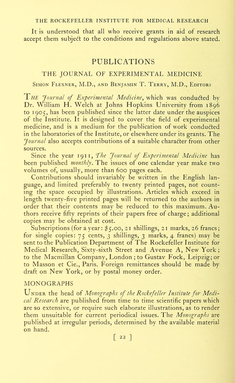 It is understood that all who receive grants in aid of research accept them subject to the conditions and regulations above stated. PUBLICATIONS THE JOURNAL OF EXPERIMENTAL MEDICINE Simon Flexner, M.D., and Benjamin T. Terry, M.D., Editors Tf/T Journal of Experimental Medicine^ which was condudted by Dr. William H. Welch at Johns Hopkins University from 1896 to 1905, has been published since the latter date under the auspices of the Institute. It is designed to cover the field of experimental medicine, and is a medium for the publication of work conduced in the laboratories of the Institute, or elsewhere under its grants. The Journal also accepts contributions of a suitable charabler from other sources. Since the year 1911, Ehe Journal of Experimental Medicine has been published monthly. The issues of one calendar year make two volumes of, usually, more than 600 pages each. Contributions should invariably be written in the English lan- guage, and limited preferably to twenty printed pages, not count- ing the space occupied by illustrations. Articles which exceed in length twenty-five printed pages will be returned to the authors in order that their contents may be reduced to this maximum. Au- thors receive fifty reprints of their papers free of charge; additional copies may be obtained at cost. Subscriptions (for a year: $5.00,11 shillings, 21 marks, 16 francs; for single copies: 75 cents, 3 shillings, 3 marks, 4 francs) may be sent to the Publication Department of The Rockefeller Institute for Medical Research, Sixty-sixth Street and Avenue A, New York; to the Macmillan Company, London ; to Gustav Fock, Leipzig; or to Masson et Cie., Paris. Foreign remittances should be made by draft on New York, or by postal money order. MONOGRAPHS Under the head of Monographs of the Rockefeller Institute for Medi- cal Research are published from time to time scientific papers which are so extensive, or require such elaborate illustrations, as to render them unsuitable for current periodical issues. The Monographs are published at irregular periods, determined by the available material on hand.