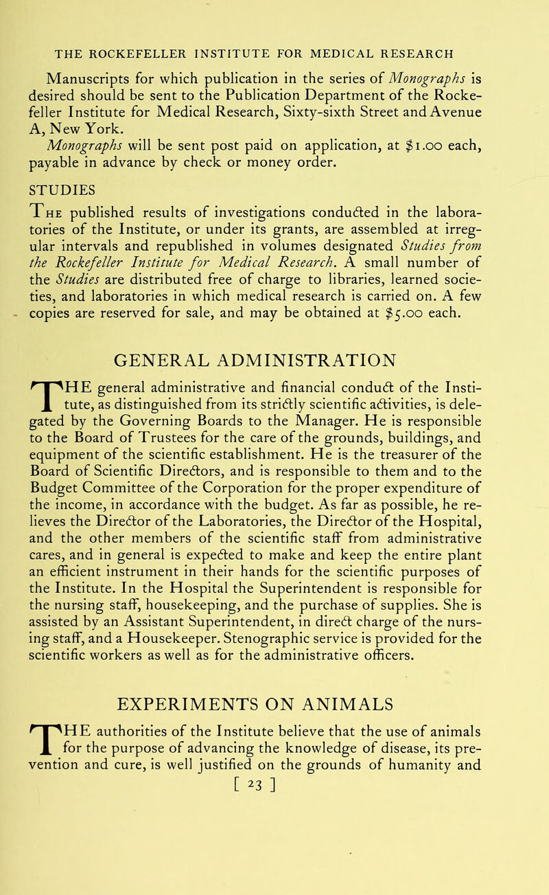 Manuscripts for which publication in the series of Monographs is desired should be sent to the Publication Department of the Rocke- feller Institute for Medical Research, Sixty-sixth Street and Avenue A, New York. Monographs will be sent post paid on application, at ^i.oo each, payable in advance by check or money order. STUDIES The published results of investigations conduced in the labora- tories of the Institute, or under its grants, are assembled at irreg- ular intervals and republished in volumes designated Studies from the Rockefeller Institute for Medical Research. A small number of the Studies are distributed free of charge to libraries, learned socie- ties, and laboratories in which medical research is carried on. A few copies are reserved for sale, and may be obtained at $5.00 each. GENERAL ADMINISTRATION The general administrative and financial condud; of the Insti- tute, as distinguished from its stridly scientific adivities, is dele- gated by the Governing Boards to the Manager. He is responsible to the Board of Trustees for the care of the grounds, buildings, and equipment of the scientific establishment. He is the treasurer of the Board of Scientific Diredors, and is responsible to them and to the Budget Committee of the Corporation for the proper expenditure of the income, in accordance with the budget. As far as possible, he re- lieves the Diredor of the Laboratories, the Diredor of the Hospital, and the other members of the scientific staff from administrative cares, and in general is expeded to make and keep the entire plant an efficient instrument in their hands for the scientific purposes of the Institute. In the Hospital the Superintendent is responsible for the nursing staff, housekeeping, and the purchase of supplies. She is assisted by an Assistant Superintendent, in dired charge of the nurs- ing staff, and a Housekeeper. Stenographic service is provided for the scientific workers as well as for the administrative officers. EXPERIMENTS ON ANIMALS The authorities of the Institute believe that the use of animals for the purpose of advancing the knowledge of disease, its pre- vention and cure, is well justified on the grounds of humanity and
