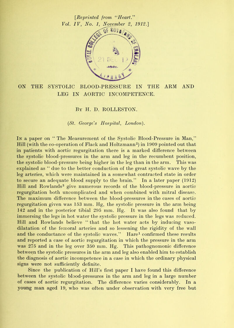 [.Reprinted from “Heart.” Vol. IV, No. 1, November 2, 1912.] ON THE SYSTOLIC BLOOD-PRESSURE IN THE ARM AND LEG IN AORTIC INCOMPETENCE. By H. D. ROLLESTON. (St. George's Hospital, London). In a paper on “ The Measurement of the Systolic Blood-Pressure in Man,” Hill (with the co-operation of Flack and Holtzmann2) in 1909 pointed out that in patients with aortic regurgitation there is a marked difference between the systolic blood-pressures in the arm and leg in the recumbent position, the systolic blood-pressure being higher in the leg than in the arm. This was explained as “ due to the better conduction of the great systolic wave by the leg arteries, which were maintained in a somewhat contracted state in order to secure an adequate blood supply to the brain.” In a later paper (1912) Hill and Rowlands3 give numerous records of the blood-pressure in aortic regurgitation both uncomplicated and when combined with mitral disease. The maximum difference between the blood-pressures in the cases of aortic regurgitation given was 153 mm. Hg, the systolic pressure in the arm being 142 and in the posterior tibial 295 mm. Hg. It was also found that by immersing the legs in hot water the systolic pressure in the legs was reduced. Hill and Rowlands believe “ that the hot water acts by inducing vaso- dilatation of the femoral arteries and so lessening the rigidity of the wall and the conductance of the systolic waves.” Hare1 confirmed these results and reported a case of aortic regurgitation in which the pressure in the arm was 275 and in the leg over 350 mm. Hg. This pathognomonic difference between the systolic pressures in the arm and leg also enabled him to establish the diagnosis of aortic incompetence in a case in Avhich the ordinary physical signs were not sufficiently definite. Since the publication of Hill’s first paper I have found this difference between the systolic blood-pressures in the arm and leg in a large number of cases of aortic regurgitation. The difference varies considerably. In a young man aged 19, who was often under observation with very free but