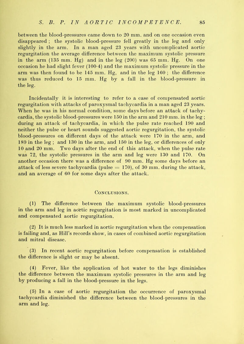 between the blood-pressures came down to 20 mm. and on one occasion even disappeared ; the systolic blood-pressure fell greatly in the leg and only slightly in the arm. In a man aged 23 years with uncomplicated aortic regurgitation the average difference between the maximum systolic pressure in the arm (135 mm. Hg) and in the leg (200) was 65 mm. Hg. On one occasion he had slight fever (100-4) and the maximum systolic pressure in the arm was then found to be 145 mm. Hg, and in the leg 160 ; the difference was thus reduced to 15 mm. Hg by a fall in the blood-pressure in the leg. Incidentally it is interesting to refer to a case of compensated aortic regurgitation with attacks of paroxysmal tachycardia in a man aged 23 years. When he was in his normal condition, some days before an attack of tachy- cardia, the systolic blood-pressures were 150 in the arm and 210 mm. in the leg ; during an attack of tachycardia, in which the pulse rate reached 190 and neither the pulse or heart sounds suggested aortic regurgitation, the systolic blood-pressures on different days of the attack were 170 in the arm, and 180 in the leg ; and 130 in the arm, and 150 in the leg, or differences of only 10 and 20 mm. Two days after the end of this attack, when the pulse rate was 72, the systolic pressures in the arm and leg were 130 and 170. On another occasion there was a difference of 90 mm. Hg some days before an attack of less severe tachycardia (pulse = 170), of 30 mm. during the attack, and an average of 60 for some days after the attack. Conclusions. (1) The difference between the maximum systolic blood-pressures in the arm and leg in aortic regurgitation is most marked in uncomplicated and compensated aortic regurgitation. (2) It is much less marked in aortic regurgitation when the compensation is failing and, as Hill’s records show, in cases of combined aortic regurgitation and mitral disease. (3) In recent aortic regurgitation before compensation is established the difference is slight or may be absent. (4) Fever, like the application of hot water to the legs diminishes the difference between the maximum systolic pressures in the arm and leg by producing a fall in the blood-pressure in the legs. (5) In a case of aortic regurgitation the occurrence of paroxysmal tachycardia diminished the difference between the blood-pressures in the arm and leg.