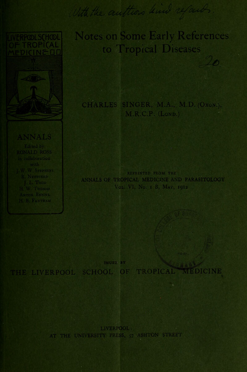 Notes on Some Early References to Tropical Diseases CtfARLES SINGER, M.A., M.D. (Oxra.), M.R.C.P. (Lond.) Edited by RONALD ROSS in coUaboratioa with J.W-W. Stephens • R. NeW8TIM£D/ I L. Todd H. W. Thomas Anton Brsinl H. B. Fantham REPRINTED PROM THE ANNALS OF TROPICAL MEDICINE AND PARASITOLOGY VoL. VI, No. I B, May, 191a K THE LIVERPOOL ISSUtn BY SCHOOL OF TROPICAL DICINE LIVERPCiOL: W AT THE UNIVERSITY PRESS, 57 ASHTON STREET