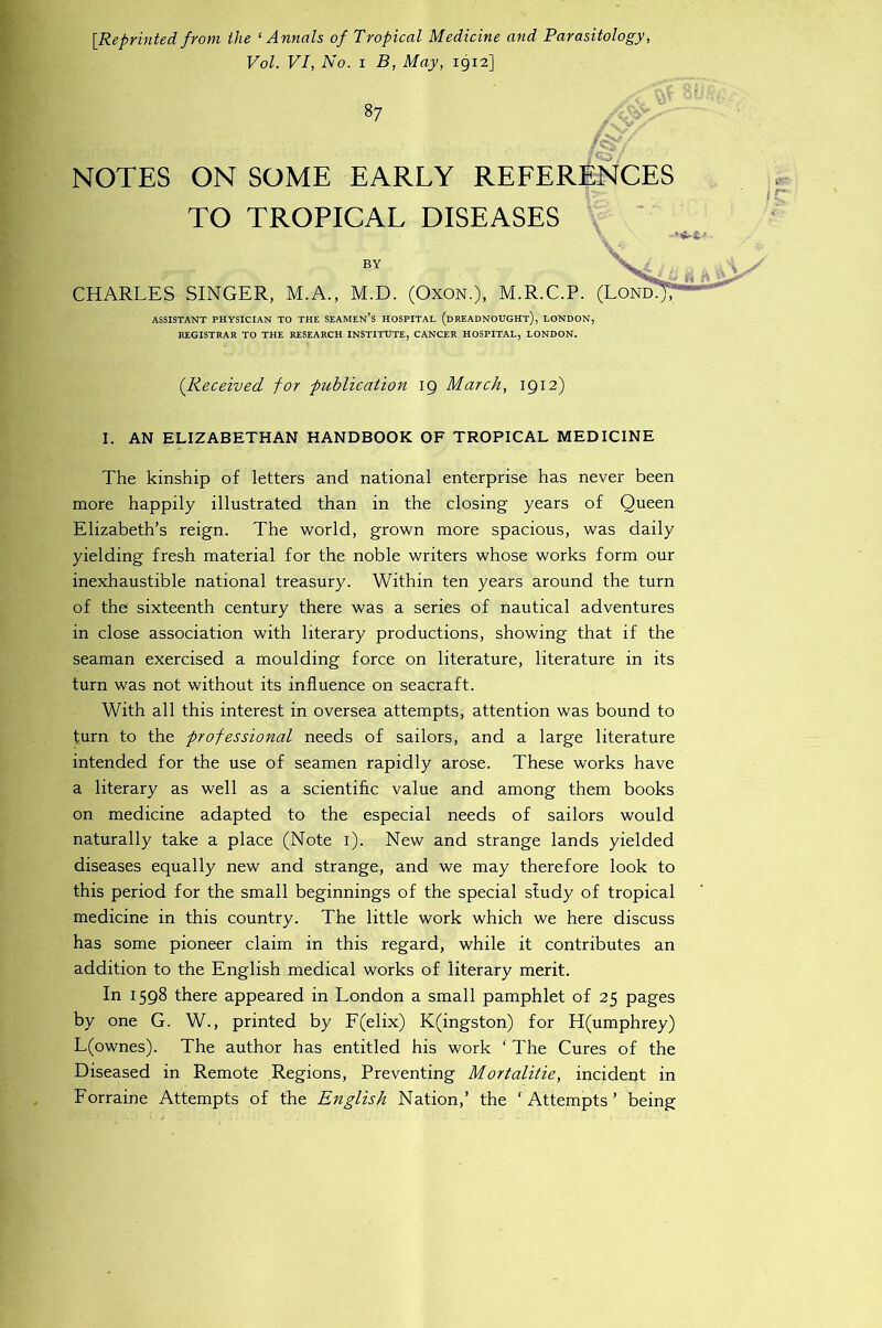 [Reprinted from the ^Annals of Tropical Medicine and Parasitology, Vol. VI, No. I B, May, 1912] 87 NOTES ON SOME EARLY REFERENCES TO TROPICAL DISEASES BY CHARLES SINGER, M.A., M.D. (OxoN.), M.R.C.P. (LondJT ASSISTANT PHYSICIAN TO THE SEAMEn’s HOSPITAL (dREADNOUGHt), LONDON, REGISTRAR TO THE RESEARCH INSTITUTE, CANCER HOSPITAL, LONDON. (Received for publication 19 March, 1912) I. AN ELIZABETHAN HANDBOOK OF TROPICAL MEDICINE The kinship of letters and national enterprise has never been more happily illustrated than in the closing years of Queen Elizabeth’s reign. The world, grown more spacious, was daily yielding fresh material for the noble writers whose works form our inexhaustible national treasury. Within ten years around the turn of the sixteenth century there was a series of nautical adventures in close association with literary productions, showing that if the seaman exercised a moulding force on literature, literature in its turn was not without its influence on seacraft. With all this interest in oversea attempts, attention was bound to turn to the professional needs of sailors, and a large literature intended for the use of seamen rapidly arose. These works have a literary as well as a scientific value and among them books on medicine adapted to the especial needs of sailors would naturally take a place (Note i). New and strange lands yielded diseases equally new and strange, and we may therefore look to this period for the small beginnings of the special study of tropical medicine in this country. The little work which we here discuss has some pioneer claim in this regard, while it contributes an addition to the English medical works of literary merit. In 1598 there appeared in London a small pamphlet of 25 pages by one G. W., printed by F(elix) K(ingston) for H(umphrey) L(ownes). The author has entitled his work ‘ The Cures of the Diseased in Remote .Regions, Preventing Mortalitie, incident in Forraine Attempts of the English Nation,’ the ‘Attempts’ being