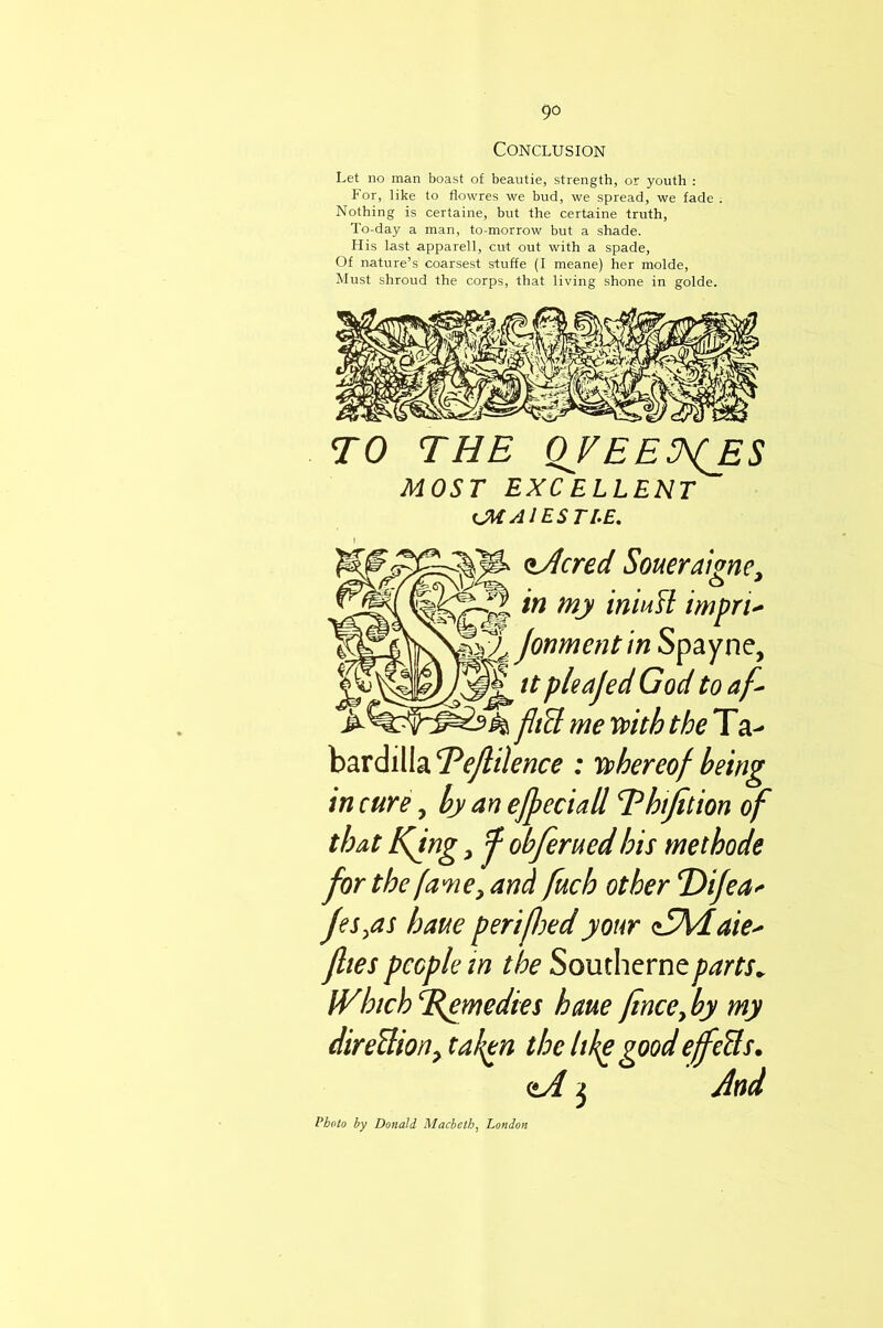 Conclusion Let no man boast of beautie, strength, or youth : For, like to flowres we bud, we spread, we fade ; Nothing is certaine, but the certaine truth, To-day a man, to-morrow but a shade. His last apparell, cut out with a spade. Of nature’s coarsest stuffe (I meane) her molde. Must shroud the corps, that living shone in golde. TO THE QVEE^ES MOST EXCELLENT (JMAtESTI-E. t/lcred Soueraione, in my iniufl impri^ jonment’m Spayne, tt pleajed God to af^ fltU me mth the T a- bardilla Tejlilence : ii^hereof being in cure ^ by an effect all T^htjttion of that Kfng, ^ obferued his methode for the fame y and fuch other T)ijea'^ Jes^as haue periftoedyour aSMiaie' flies people in the Souchcrneparts^ IVhich^B^medies heme finceyby my direUiony tak^n the like good efeBs. (tA j And