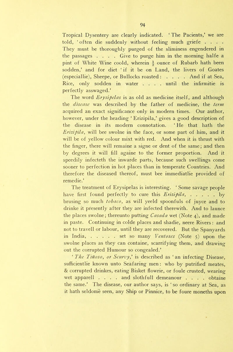 Tropical Dysentery are clearly indicated. ‘ The Pacients/ we are told, ‘ often die suddenly without feeling much griefe .... They must be thoroughly purged of the sliminess engendered in the passages .... Give to purge him in the morning halfe a pint of White Wine coold, wherein ^ ounce of Rubarb hath been sodden,’ and for diet ‘ if it be on Land, the livers of Goates (especiallie), Sheepe, or Bullocks roasted : . . . . And if at Sea, Rice, only sodden in water .... until the infirmitie is perfectly asswaged.’ The word Erysipelas is as old as medicine itself, and although the disease was described by the father of medicine, the term acquired an exact significance only in modern times. Our author, however, under the heading ‘ Erizipila,’ gives a good description of the disease in its modern connotation. ‘ He that hath the Erizipila, will bee swolne in the face, or some part of him, and it will be of yellow colour mixt with red. And when it is thrust with the finger, there will remaine a signe or dent of the same; and then by degrees it will fill againe to the former proportion. And it speedily infecteth the inwarde parts, because such swellings come sooner to perfection in hot places than in temperate Countries. And therefore the diseased thereof, must bee immediatlie provided of remedie.’ The treatment of Erysipelas is interesting. ‘ Some savage people have first found perfectly to cure this Erizipila, by brusing so much tobaco, as will yeeld spoonfuls of juyce and to drinke it presently after they are infected therewith. And to launce the places swolne; thereunto putting Casada wet (Note 4), and made in paste. Continuing in colde places and shadie, neere Rivers : and not to travell or labour, until they are recovered. But the Spanyards in India, set so many Yentases (Note 5) upon the swolne places as they can containe, scarrifying them, and drawing out the corrupted Humour so congealed.’ ‘ The Tinoso, or Scurvy,' is described as ‘an infecting Disease, sufficientlie known unto Seafaring men; who by putrified meates, & corrupted drinkes, eating Bisket flowrie, or foule crusted, wearing wet apparell .... and slothfull demeanour .... obtaine the same.’ The disease, our author says, is ‘ so ordinary at Sea, as it hath seldome seen, any Ship or Pinnice, to be foure moneths upon