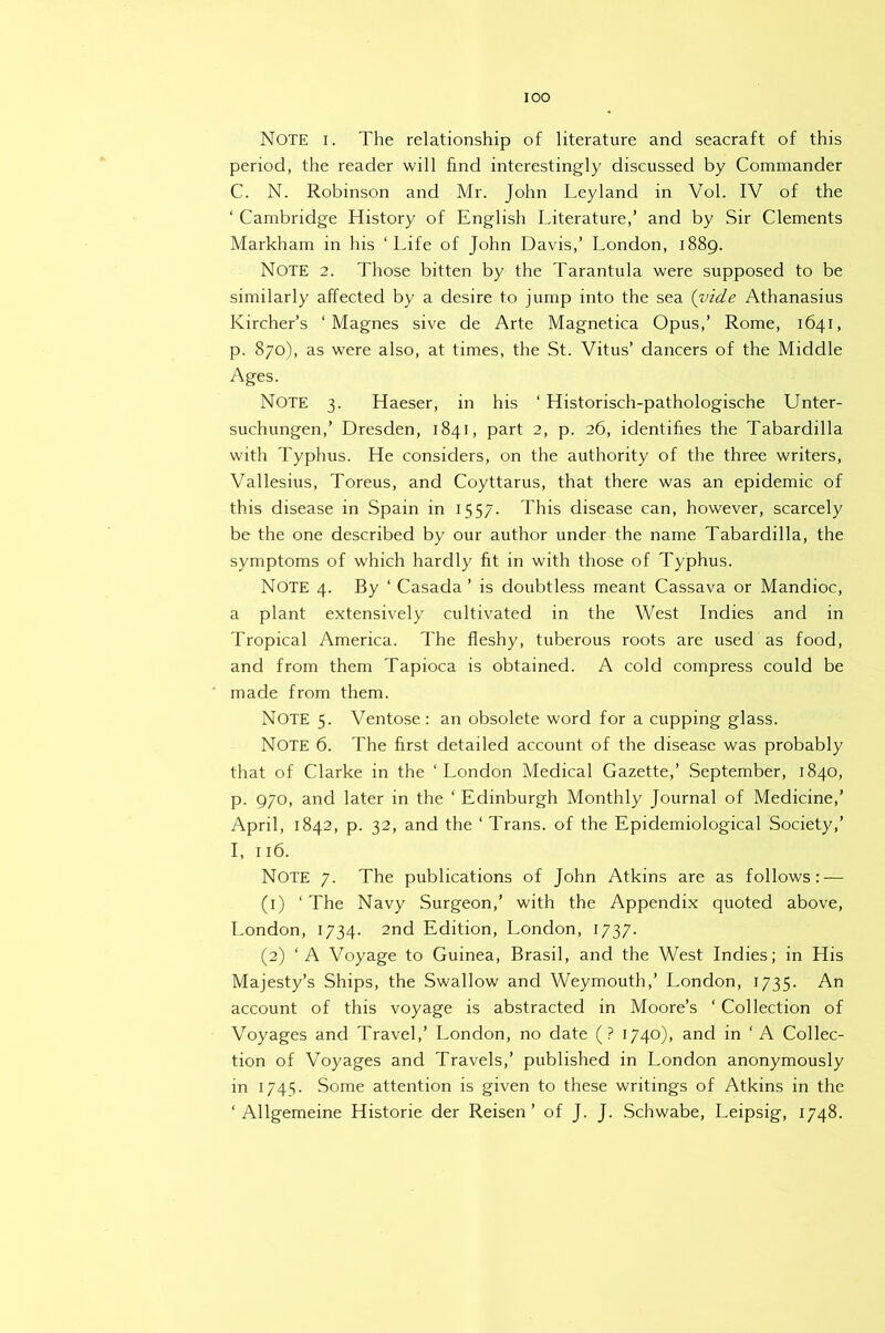 lOO Note i. The relationship of literature and seacraft of this period, the reader will find interestingly discussed by Commander C. N. Robinson and Mr. John Leyland in Vol. IV of the ‘ Cambridge History of English Literature,’ and by Sir Clements Markham in his ‘Life of John Davis,’ London, 1889. Note 2. Those bitten by the Tarantula were supposed to be similarly affected by a desire to jump into the sea {vide Athanasius Kircher’s ‘ Magnes sive de Arte Magnetica Opus,’ Rome, 1641, p. 870), as were also, at times, the St. Vitus’ dancers of the Middle Ages. Note 3. Haeser, in his ‘ Historisch-pathologische Unter- suchungen,’ Dresden, 1841, part 2, p. 26, identifies the Tabardilla with Typhus. He considers, on the authority of the three writers, Vallesius, Toreus, and Coyttarus, that there was an epidemic of this disease in Spain in 1557. This disease can, however, scarcely be the one described by our author under the name Tabardilla, the symptoms of which hardly fit in with those of Typhus. Note 4. By ‘ Casada ’ is doubtless meant Cassava or Mandioc, a plant extensively cultivated in the West Indies and in Tropical America. The fleshy, tuberous roots are used as food, and from them Tapioca is obtained. A cold compress could be made from them. Note 5. Ventose: an obsolete word for a cupping glass. Note 6. The first detailed account of the disease was probably that of Clarke in the ‘London Medical Gazette,’ September, 1840, p. 970, and later in the ‘ Edinburgh Monthly Journal of Medicine,’ April, 1842, p. 32, and the ‘Trans, of the Epidemiological Society,’ I, 116. Note 7. The publications of John Atkins are as follows: — (1) ‘ The Navy Surgeon,’ with the Appendix quoted above, London, 1734. 2nd Edition, London, 1737. (2) ‘A Voyage to Guinea, Brasil, and the West Indies; in His Majesty’s Ships, the Swallow and Weymouth,’ London, 1735. An account of this voyage is abstracted in Moore’s ‘ Collection of Voyages and Travel,’ London, no date (? 1740), and in ‘A Collec- tion of Voyages and Travels,’ published in London anonymously in 1745. Some attention is given to these writings of Atkins in the ‘ Allgemeine Historie der Reisen ’ of J. J. Schwabe, Leipsig, 1748.