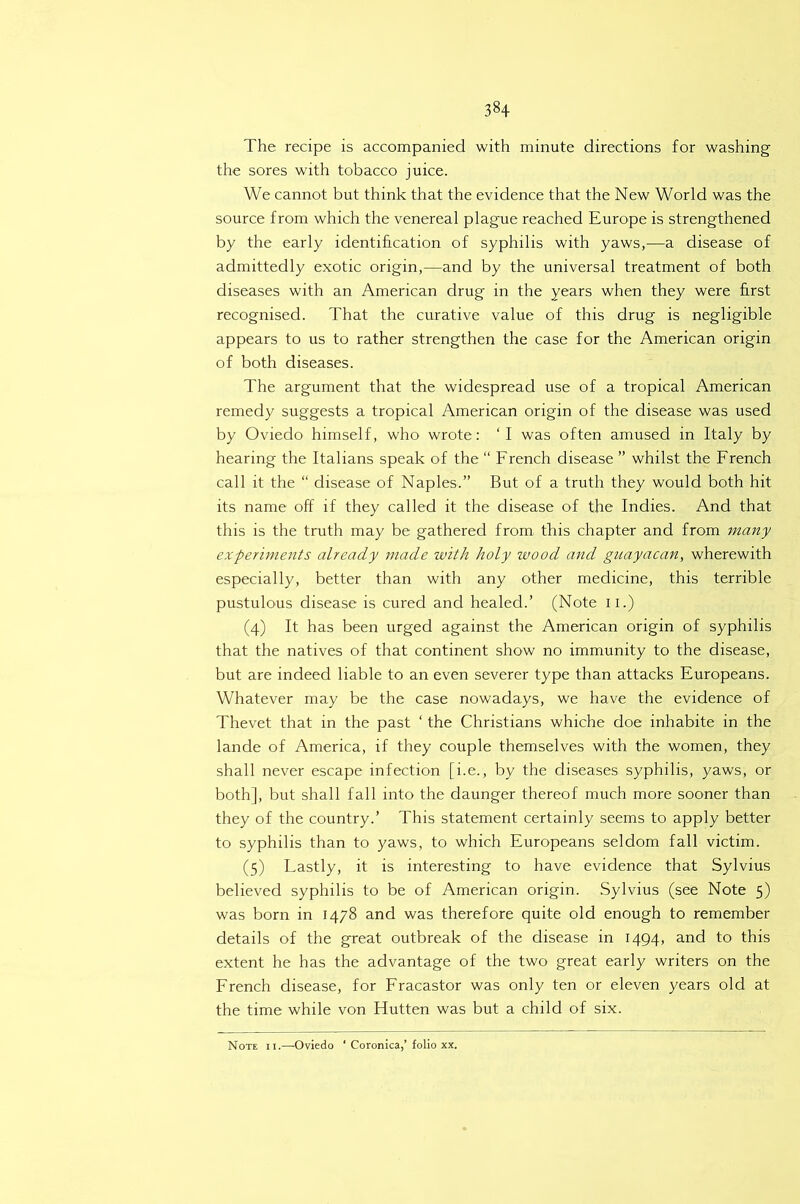 The recipe is accompanied with minute directions for washing the sores with tobacco juice. We cannot but think that the evidence that the New World was the source from which the venereal plague reached Europe is strengthened by the early identification of syphilis with yaws,—a disease of admittedly exotic origin,—and by the universal treatment of both diseases with an American drug in the years when they were first recognised. That the curative value of this drug is negligible appears to us to rather strengthen the case for the American origin of both diseases. The argument that the widespread use of a tropical American remedy suggests a tropical American origin of the disease was used by Oviedo himself, who wrote: ‘I was often amused in Italy by hearing the Italians speak of the “ French disease ” whilst the French call it the “ disease of Naples.” But of a truth they would both hit its name off if they called it the disease of the Indies. And that this is the truth may be gathered from this chapter and from many experiments already made ivith holy wood and guayacan, wherewith especially, better than with any other medicine, this terrible pustulous disease is cured and healed.’ (Note ii.) (4) It has been urged against the American origin of syphilis that the natives of that continent show no immunity to the disease, but are indeed liable to an even severer type than attacks Europeans. Whatever may be the case nowadays, we have the evidence of Thevet that in the past ‘ the Christians whiche doe inhabite in the lande of America, if they couple themselves with the women, they shall never escape infection [i.e., by the diseases syphilis, yaws, or both], but shall fall into the daunger thereof much more sooner than they of the country.’ This statement certainly seems to apply better to syphilis than to yaws, to which Europeans seldom fall victim. (5) Lastly, it is interesting to have evidence that Sylvius believed syphilis to be of American origin. Sylvius (see Note 5) was born in 1478 and was therefore quite old enough to remember details of the great outbreak of the disease in 1494, and to this extent he has the advantage of the two great early writers on the French disease, for Fracastor was only ten or eleven years old at the time while von Hutten was but a child of six. Note ii.—-Oviedo ‘ Coronica,’folio xx.