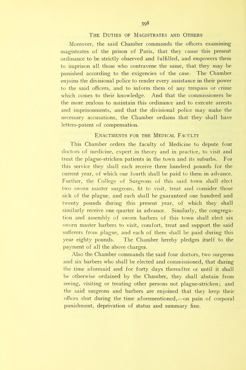 The Duties of Magistrates and Others Moreover, the said Chamber commands the officers examining magistrates of the prison of Paris, that they cause this present ordinance to be strictly observed and fulfilled, and empowers them to imprison all those who contravene the same, that they may be punished according to the exigencies of the case. The Chamber enjoins the divisional police to render every assistance in their power to the said officers, and to inform them of any trespass or crime which comes to their knowledge. And that the commissioners be the more zealous to maintain this ordinance and to execute arrests and imprisonments, and that the divisional police may make the necessary accusations, the Chamber ordains that they shall have letters-patent of compensation. Enactments for the Medical Faculty This Chamber orders the faculty of Medicine to depute four doctors of medicine, expert in theory and in practice, to visit and treat the plague-stricken patients in the town and its suburbs. For this service they shall each receive three hundred pounds for the current year, of which one fourth shall be paid to them in advance. Further, the College of Surgeons of this said town shall elect two sworn master surgeons, fit to visit, treat and consider those sick of the plague, and each shall be guaranteed one hundred and twenty pounds during this present year, of which they shall similarly receive one quarter in advance. Similarly, the congrega- tion and assembly of sworn barbers of this town shall elect six sworn master barbers to visit, comfort, treat and support the said sufferers from plague, and each of them shall be paid during this year eighty pounds. The Chamber hereby pledges itself to the payment of all the above charges. Also the Chamber commands the said four doctors, two surgeons and six barbers who shall be elected and commissioned, that during the time aforesaid and for forty days thereafter or until it shall be otherwise ordained by the Chamber, they shall abstain from seeing, visiting or treating other persons not plague-stricken; and the said surgeons and barbers are enjoined that they keep their offices shut during the time aforementioned,—on pain of corporal punishment, deprivation of status and summary fine.