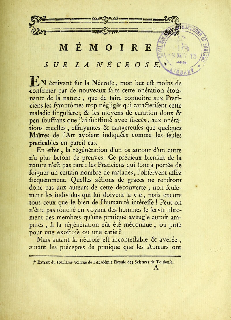 ,3LêÀ^, M E M O I R E fe SUR LA N È C R O S J] N écrivant fur la Nécrofe, mon but eft moins de confirmer par de nouveaux faits cette opération éton- nante de la nature , que de faire connoître aux Prati- ciens les fymptômes trop négligés qui caraflérifent cette maladie finguliere ; & les moyens de curation doux & peu fouffrans que j’ai fubflitué avec fuccès, aux opéra- tions cruelles , effrayantes & dangereufes que quelques Maîtres de l’Art avoient indiquées comme les feules praticables en pareil cas. En effet, la régénération d’un os autour d’un autre n’a plus befoin de preuves. Ce précieux bienfait de la nature n’eft pas rare : les Praticiens qui font à portée de foigner un certain nombre de malades, l’obfervent affez fréquemment. Quelles avions de grâces ne rendront donc pas aux auteurs de cette découverte , non-feule- ment les individus qui lui doivent la vie , mais encore tous ceux que le bien de l’humanité intéreffe ! Peut-on n’être pas touché en voyant des hommes fe fervir libre- ment des membres qu’une pratique aveugle auroit am- putés , fi la régénération eût été méconnue , ou prife pour une exoftofe ou une carie ? Mais autant la nécrofe eft inconteftable & avérée , autant les préceptes de pratique que les Auteurs ont ,** Extrait du troiüeme volume de l’Académie Royale des Sciences de Touloufe. A