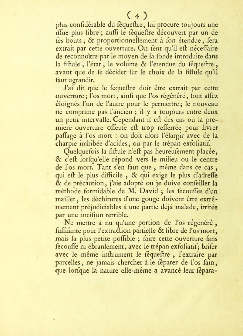 plus confidérable du féqueflre, lui procure toujours une ifîue plus libre ; auffi. le féqueilre découvert par un de fes bouts, & proportionnellement à Ton étendue, fera extrait par cette ouverture. On fent qu’il eft nécefîaire de reconnokre par le moyen de la fonde introduite dans la fiftuie , l’état, le volume & l’étendue du féqueftre , avant que de fe décider fur le choix de la fiftule qu’il faut agrandir. J’ai dit que le féqueftre doit être extrait par cette ouverture ; l’os mort, ainft que l’os régénéré, font aflez éloignés l’un de l’autre pour le permettre; le nouveau ne comprime pas l’ancien ; il y a toujours entre deux un petit intervalle. Cependant il eft des cas où la pre- mière ouverture ofleufe eft trop reftèrrée pour livrer paflage a l’os mort ; on doit alors l’élargir avec de la charpie imbibée d’acides, ou par le trépan exfoliatif. Quelquefois la fiftule n’eft pas heureufement placée, & c’eft lorfqu’elle répond vers le milieu ou le centre de l’os mort. Tant s’en faut que , même dans ce cas , qui eft le plus difficile , & qui exige le plus d’adrefle & de précaution, j’aie adopté ou je doive confeiller la méthode formidable de M. David ; les fecoufles d’un maillet, les déchirures d’une gouge doivent être extrê- mement préjudiciables à une partie déjà malade, irritée par une incifion terrible. Ne mettre à nu qu’une portion de l’os régénéré , fuffifante pour l’extraftion partielle & libre de l’os mort, mais la plus petite poffible ; faire cette ouverture fans fecouflè ni ébranlement, avec le trépan exfoliatif; brifer avec le même inftrument le féqueftre , l’extraire par parcelles, ne jamais chercher à le féparer de l’os fain, que lorfque la nature elle-même a avancé leur fépara-