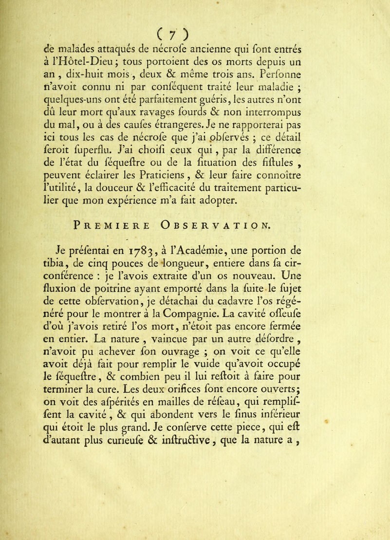 de malades attaqués de nécrofe ancienne qui font entrés à FHôtel-Dieu ; tous portoient des os morts depuis un an , dix-huit mois , deux & même trois ans. Perfonne fi’avoit connu ni par conféquent traité leur maladie ; quelques-uns ont été parfaitement guéris, les autres n’ont dû leur mort qu’aux ravages fourds & non interrompus du mal, ou à des caufes étrangères. Je ne rapporterai pas ici tous les cas de nécrofe que j’ai pbfervés ; ce détail feroit fuperflu. J’ai choifi ceux qui, par la différence de l’état du féqueftre ou de la fituation des fiftules , peuvent éclairer les Praticiens , & leur faire connoître l’utilité, la douceur & l’efficacité du traitement particu- lier que mon expérience m’a fait adopter. PREMIERE Observation. Je préfentai en 1783, à l’Académie, une portion de tibia, de cinq pouces de longueur, entière dans fa cir- conférence : je Pavois extraite d’un os nouveau. Une fluxion de poitrine ayant emporté dans la fuite le fujet de cette obfervation, je détachai du cadavre l’os régé- néré pour le montrer à la Compagnie. La cavité offeufe d’où j’avois retiré l’os mort, n’étoit pas encore fermée en entier. La nature , vaincue par un autre défordre , n’avoit pu achever fon ouvrage ; on voit ce qu’elle avoit déjà fait pour remplir le vuide qu’avoit occupé le féqueftre, & combien peu il lui reftoit à faire pour terminer la cure. Les deux orifices font encore ouverts; on voit des afpérités en mailles de réfeau, qui remplif- fent la cavité, & qui abondent vers le finus inférieur qui étoit le plus grand. Je conferve cette piece, qui efl d’autant plus curieufe & inflruêfive, que la nature a j