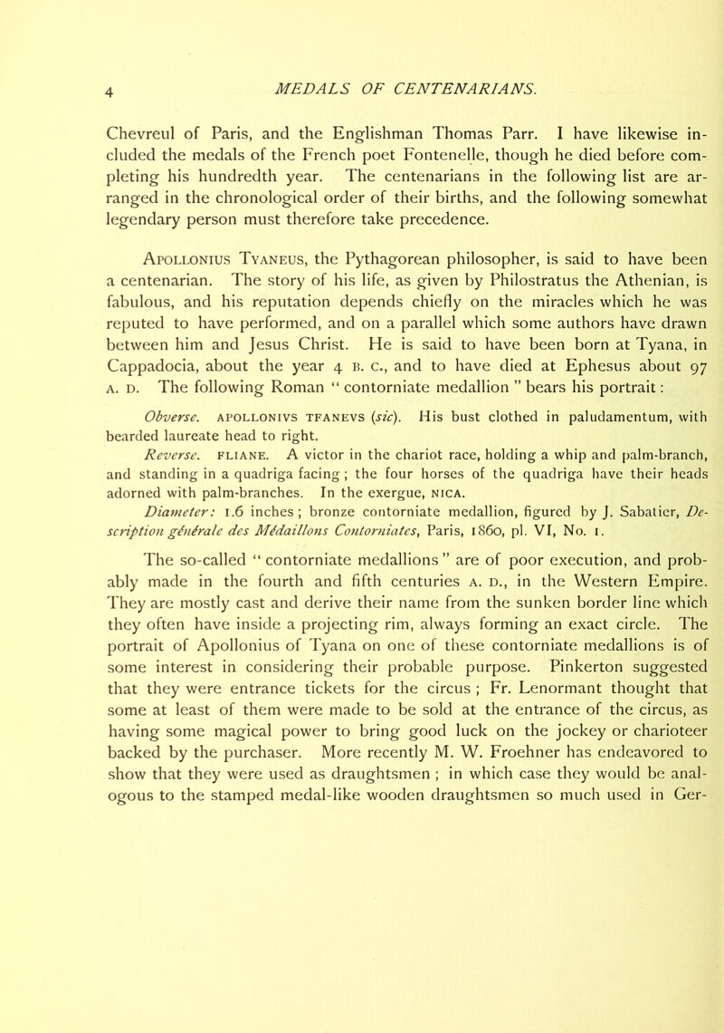 Chevreul of Paris, and the Englishman Thomas Parr. I have likewise in- cluded the medals of the French poet Fontenelle, though he died before com- pleting his hundredth year. The centenarians in the following list are ar- ranged in the chronological order of their births, and the following somewhat legendary person must therefore take precedence. Apollonius Tyaneus, the Pythagorean philosopher, is said to have been a centenarian. The story of his life, as given by Philostratus the Athenian, is fabulous, and his reputation depends chiefly on the miracles which he was reputed to have performed, and on a parallel which some authors have drawn between him and Jesus Christ. He is said to have been born at Tyana, in Cappadocia, about the year 4 b. c., and to have died at Ephesus about 97 A. D. The following Roman “ contorniate medallion ” bears his portrait: Obverse, apollonivs tfanevs (sic). His bust clothed in paludamentum, with bearded laureate head to right. Reverse, fliane. A victor in the chariot race, holding a whip and palm-branch, and standing in a quadriga facing ; the four horses of the quadriga have their heads adorned with palm-branches. In the exergue, nica. Diameter: 1.6 inches; bronze contorniate medallion, figured by J. Sabatier, De- scription ginirale des Mldaillons Contorniates, Paris, i860, pi. VI, No. i. The so-called “ contorniate medallions ” are of poor execution, and prob- ably made in the fourth and fifth centuries a. d., in the Western Empire. They are mostly cast and derive their name from the sunken border line which they often have inside a projecting rim, always forming an exact circle. The portrait of Apollonius of Tyana on one of these contorniate medallions is of some interest in considering their probable purpose. Pinkerton suggested that they were entrance tickets for the circus ; Fr. Lenormant thought that some at least of them were made to be sold at the entrance of the circus, as having some magical power to bring good luck on the jockey or charioteer backed by the purchaser. More recently M. W. Froehner has endeavored to show that they were used as draughtsmen ; in which case they would be anal- ogous to the stamped medal-like wooden draughtsmen so much used in Ger-