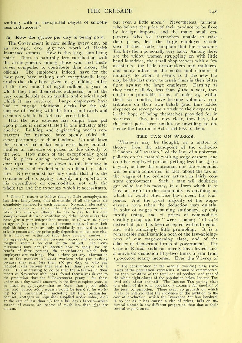 working with an unexpected degree of smooth- ness and success.* (b) How the £50,000 per day is being paid. The Government is now selling every day, on an average, over £^50,000 worth of Health Insurance stamps. How is this large sum being paid? There is naturally less satisfaction with the arrangements among those who find them- selves compelled to contribute than among the officials. The employers, indeed, have for the most part, been making such exceptionally large profits that they have given up grumbling, either at the new impost of eight millions a year to which they find themselves subjected, or at the very considerable extra trouble and clerical work which it has involved. Large employers have had to engage additional clerks for the sole purpose of dealing with the forms and cards and accounts which the Act has necessitated. That the new expense has simply been put upon prices is demonstrated in one industry after another. Building and engineering works con- tractors, for instance, have openly added the exact percentage to their tenders. Up and down the country particular employers have publicly notified an increase of prices as due directly to the Act. How much of the exceptionally great rise in prices during 1912—about 5 per cent, over 1911—may be put down to this increase in the expenses of production it is difficult to calcu- late. No economist has any doubt that it is the consumer who is paying, roughly in proportion to his expenditure on commodities, not only the whole tax and the expenses which it necessitates, * There is reason to believe that, so little unemployment has there lately been, that nine-tenths of all the cards are completely stamped for each quarter. No exact information is yet available as to the number of employed persons from whom the employer (though he has to pay for his own stamp) cannot deduct a contribution, either because (a) they have £26 a year independent income, or (b) were 64 years of age on July 15th, 1912, and became employed after their 65th birthday ; or (c) are only subsidiarily employed by some private person and are principally dependent on someone else. It is, however, estimated that these persons number, in the aggregate, somewhere between 100,000 and 150,000, or roughly, about i per cent, of the insured. The Com- missioners have not yet decided how to apply, for the benefit of these persons, the contributions which their employers are making. Nor is there yet any information as to the numbers of adult workers who pay nothing because they earn less than i/6 per day, or who pay reduced rates because they earn less than 2/- or 2/6 a day. It is interesting to notice that the actuaries in their report of November 28th, 1911, found themselves driven to the prediction that the “ Government penny ” for those under 2S. a day would amount, in the first complete year, to as much as £131,300—that no fewer than 95,000 adult men and 711,000 adult women would be found to be work- ing for a remuneration (including all tips, perquisites, bonuses, cottages or requisites supplied under value, etc.) at the rate of less than 2/- for a full day’s labour—which means, of course, an income of much less than £30 per annum. but even a little more.* Nevertheless, farmers, who believe the price of their produce to be fixed by foreign imports, and the many small em- ployers, who feel themselves unable to raise their prices, lest the large employer should steal all their trade, complain that the Insurance Tax hits them personally very hard. Among these are the widow women struggling on with little hand laundries, the small shopkeepers with a few assistants, the little dressmakers and milliners, and many others in the nooks and corners of industry, to whom it seems as if the new tax may be the last straw to crush them in their bitter fight against the large employer. Earning as they nearly all do, less than ;^i6o a year, they might on profitable terms, if under 45, within these six months, have become voluntary con- tributors on their own behalf (and thus added sixpence or sevenpence a week to their expenses), in the hope of being themselves provided for in sickness. This, it is now clear, they have, for the most part, been unable or unwilling to do. Hence the Insurance Act is net loss to them. THE TAX ON WAGES. Whatever may be thought, as a matter of theory, from the standpoint of the orthodox “ Canons of Taxation,” of the levy of a universal poll-tax on the manual working wage-earners, and on other employed persons getting less than £ji6o a year, neither the statesman nor the economist will be much concerned, in fact, about the tax on the wages of the ordinary artizan in fairly con- stant employment. Such a man will doubtless get value for his money, in a form which is at least as useful to the community as anything on which he would otherwise have spent his four- pence. And the great majority of the wage- earners have taken the deduction very quietly. In spite of wages remaining stationary, or only tardily rising, and of prices of commodities steadily going up, the ‘‘ week’s money ” of 29/8 instead of 30/- has been accepted without demur, and with amazingly little grumbling. It is a remarkable manifestation both of the law-ablding- ness of our wage-earning class, and of the efficacy of democratic forms of government. The Czar of Russia could not openly have levied such a universal deduction fifty-two times a year from 13,000,000 scanty incomes. Even the Viceroy of * The consumption of the manual vi^orking class (two- thirds of the population) represents, it must be remembered, less than two-fifths of the total annual product, and that of the whole eight-ninths of the population below Income Tax level only about one-half. The Income Tax paying class (one-ninth of the total population) accounts for one-half of the total consumption. There seem no grounds on which it can be inferred that the incidence of the addition to the cost of production, which the Insurance Act has involved, in so far as it has caused a rise of prices, falls on th& several classes in any different proportion than that of their several expenditures.