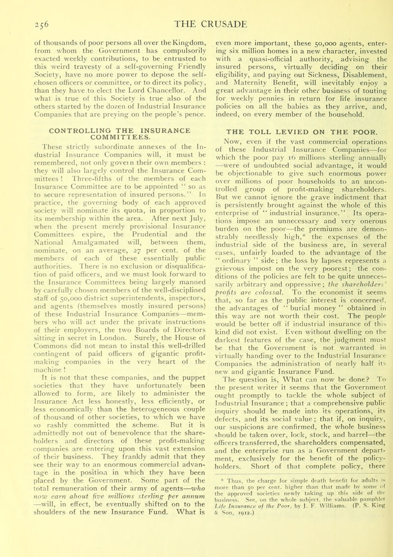 of thousands of poor persons all over the Kingdom, from whom the Government has compulsorily exacted weekly contributions, to be entrusted to this weird travesty of a self-governing Friendly vSociety, have no more power to depose the self- chosen officers or committee, or to direct its policy, than they have to elect the Lord Chancellor. And what is true of this Society is true also of the others started by the dozen of Industrial Insurance Companies that are preying on the people’s pence. CONTROLLING THE INSURANCE COMMITTEES. These strictly subordinate annexes of the In- dustrial Insurance Companies will, it must be remembered, not only govern their own members ; they will also largely control the Insurance Com- mittees ! Three-fifths of the members of each Insurance Committee are to be appointed “ so as to secure representation of insured persons.” In practice, the governing body of each approved society will nominate its quota, in proportion to its membership within the area. After next July, when the present merely provisional Insurance Committees expire, the Prudential and the National Amalgamated will, between them, nominate, on an average, 27 per cent, of the members of each of these essentially public authorities. There is no exclusion or disqualifica- tion of paid officers, and we must look forward to the Insurance Committees being largely manned by carefully chosen members of the well-disciplined staff of 50,000 district superintendents, inspectors, and agents (themselves mostly insured persons) of these Industrial Insurance Companies—mem- bers who will act under the private Instructions of their employers, the two Boards of Directors sitting in secret in London. Surely, the House of Commons did not mean to instal this well-drilled contingent of paid officers of gigantic profit- making companies in the very heart of the machine ! It is not that these companies, and the puppet societies that they have unfortunately been allowed to form, are likely to administer the Insurance Act less honestly, less efficiently, or less economically than the heterogeneous couple of thousand of other societies, to which we have so rashly committed the scheme. But it is admittedly not out of benevolence that the share- holders and directors of these profit-making companies are entering upon this vast extension of their business. They frankly admit that they see their way to an enormous commercial advan- tage in the position in which they have been placed by the Government. Some part of the total remuneration of their army of agents—who now earn about five millions sterling per annum —will, in effect, be eventually shifted on to the shoulders of the new Insurance Fund. What is even more important, these 50,000 agents, enter- ing six million homes in a new character, invested with a quasi-official authority, advising the insured persons, virtually deciding on their eligibility, and paying out Sickness, Disablement, and Maternity Benefit, will inevitably enjoy a great advantage in their other business of touting for weekly pennies in return for life insurance policies on all the babies as they arrive, and, indeed, on every member of the household. THE TOLL LEVIED ON THE POOR. Now, even if the vast commercial operations of these Industrial Insurance Companies—for which the poor pay 16 millions sterling annually —-were of undoubted social advantage, it would be objectionable to give such enormous power over millions of poor households to an uncon- trolled group of profit-making shareholders. But we cannot ignore the grave indictment that is persistently brought against the whole of this enterprise of ” industrial insurance.” Its opera- tions impose an unnecessary and very onerous burden on the poor—the premiums are demon- strably needlessly high,* the expenses of the Industrial side of the business are, in several cases, unfairly loaded to the advantage of the ‘‘ ordinary ” side; the loss by lapses represents a grievous impost on the very poorest; the con- ditions of the policies are felt to be quite unneces- sarily arbitrary and oppressive; the shareholders ’ profits are colossal. To the economist It seems that, so far as the public interest is concerned, the advantages of ‘‘ burial money ” obtained in this way are not worth their cost. The people would be better off if industrial insurance of this kind did not exist. Even without dwelling on the darkest features of the case, the judgment must be that the Government Is not warranted in virtually handing over to the Industrial Insurance Companies the administration of nearly half its new and gigantic Insurance Fund. The question is. What can now be done? To the present writer it seems that the Government ought promptly to tackle the whole subject of Industrial Insurance; that a comprehensive public inquiry should be made into its operations, its defects, and its social value ; that If, on inquiry, our suspicions are confirmed, the whole business should be taken over, lock, stock, and barrel—the officers transferred, the shareholders compensated, and the enterprise run as a Government depart- ment, exclusively for the benefit of the policy- holders. Short of that complete policy, there * Thus, the charge for simple death benefit for adults is more than 50 per cent, higher than that made by some of the approved societies newly taking up this side of the business. See, on the whole subject, the valuable pamphlet Life Insurance of the Poor, by J. F. Williams. (P. S. King & Son, 1912.)
