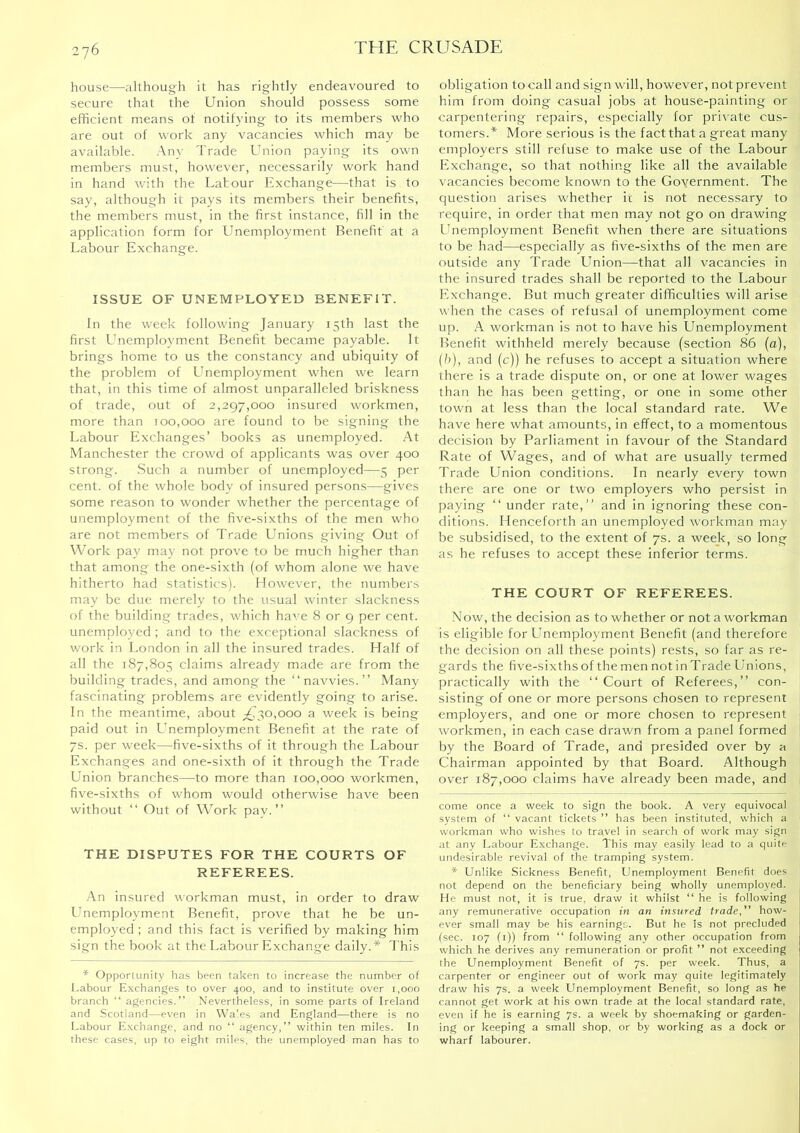 house—although it has rightly endeavoured to secure that the Union should possess some efficient means ot notifying to its members who are out of work any vacancies which may be available. Any Trade Union paying its own members must, however, necessarily work hand in hand with the Labour Exchange—that is to say, although it pays its members their benefits, the members must, in the first instance, fill in the application form for Unemployment Benefit at a Labour Exchange. ISSUE OF UNEMPLOYED BENEFIT. In the week following January 15th last the first Unemployment Benefit became payable. It brings home to us the constancy and ubiquity of the problem of Unemployment when we learn that, in this time of almost unparalleled briskness of trade, out of 2,297,000 insured workmen, more than 100,000 are found to be signing the Labour Exchanges’ books as unemployed. At Manchester the crowd of applicants was over 400 strong. Such a number of unemployed—5 per cent, of the whole body of insured persons—gives some reason to wonder whether the percentage of unemployment of the five-sixths of the men who are not members of Trade Unions giving Out of Work pay may not prove to be much higher than that among the one-sixth (of whom alone we have hitherto had statistics). However, the numbers may be due merely to the usual winter slackness of the building trades, which have 8 or 9 per cent, unemployed ; and to the exceptional slackness of work in London in all the insured trades. Half of all the 187,805 claims already made are from the building trades, and among the “navvies.” Many fascinating problems are evidently going to arise. In the meantime, about ;^?50,ooo a week is being paid out in Unemployment Benefit at the rate of 7s. per week—five-sixths of it through the Labour Exchanges and one-sixth of it through the Trade Union branches—to more than 100,000 workmen, five-sixths of whom would otherwise have been without “ Out of Work pay.” THE DISPUTES FOR THE COURTS OF REFEREES. ■An insured workman must, in order to draw Unemployment Benefit, prove that he be un- employed ; and this fact is verified by making him sign the book at the Labour Exchange daily.* * This * Opportunity has been taken to increase the number of I.abour Exchanges to over 400, and to institute over 1,000 branch “ agencies.” Nevertheless, in some parts of Ireland and Scotland—even in Wales and England—there is no Labour Exchange, and no “ agency,” within ten miles. In these cases, tip to eight miles, the unemployed man has to obligation to call and sign will, however, not prevent him from doing casual jobs at house-painting or carpentering repairs, especially for private cus- tomers.* More serious is the fact that a great many employers still refuse to make use of the Labour Exchange, so that nothing like all the available vacancies become known to the Government. The question arises whether it is not necessary to require, in order that men may not go on drawing Unemployment Benefit when there are situations to be had—especially as five-sixths of the men are outside any Trade Llnion—that all vacancies in the insured trades shall be reported to the Labour Exchange. But much greater difficulties will arise when the cases of refusal of unemployment come up. A workman is not to have his Unemployment Benefit withheld merely because (section 86 (a), (h), and (c)) he refuses to accept a situation where there is a trade dispute on, or one at lower wages than he has been getting, or one in some other town at less than the local standard rate. We have here what amounts, In effect, to a momentous decision by Parliament in favour of the Standard Rate of Wages, and of what are usually termed Trade Union conditions. In nearly every town there are one or two employers who persist in paying “ under rate,” and in ignoring these con- ditions. Henceforth an unemployed workman may be subsidised, to the extent of 7s. a week, so long as he refuses to accept these Inferior terms. THE COURT OF REFEREES. Now, the decision as to whether or not a workman is eligible for Llnemployment Benefit (and therefore the decision on all these points) rests, so far as re- gards the five-sixthsofthemennotinTradeUnlons, practically with the “Court of Referees,” con- sisting of one or more persons chosen to represent employers, and one or more chosen to represent workmen, in each case drawn from a panel formed by the Board of Trade, and presided over by a Chairman appointed by that Board. Although over 187,000 claims have already been made, and come once a week to sign the book. A very equivocal system of “ vacant tickets ” has been instituted, which a workman who wishes to travel in search of work may sign at any Labour Exchange. This may easily lead to a quite undesirable revival of the tramping system. * Unlike Sickness Benefit, Unemployment Benefit does not depend on the beneficiary being wholly unemployed. He must not, it is true, draw it whilst “ he is following any remunerative occupation in an insured trade,” how- ever small may be his earnings. But he is not precluded (sec. 107 (i)) from “ following any other occupation from which he derives any remuneration or profit ” not exceeding the Unemployment Benefit of 7s. per week. Thus, a carpenter or engineer out of work may quite legitimately draw his 7s. a week Unemployment Benefit, so long as he cannot get work at his own trade at the local standard rate, even if he is earning 7s. a week by shoemaking or garden- ing or keeping a small shop, or by working as a dock or wharf labourer.