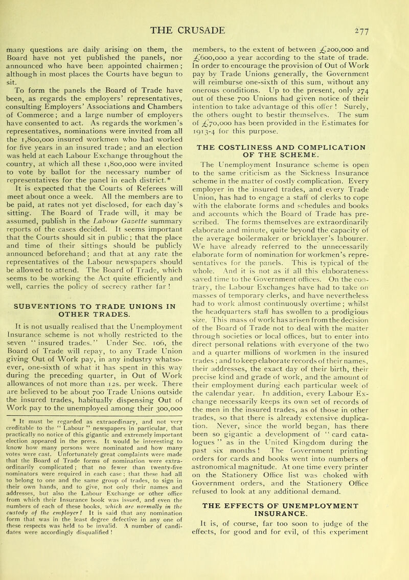 many questions are daily arising on them, the Board have not yet published the panels, nor announced who have been appointed chairmen ; although in most places the Courts have begun to sit. To form the panels the Board of Trade have been, as regards the employers’ representatives, consulting Employers’ Associations and Chambers of Commerce; and a large number of employers have consented to act. As regards the workmen’s representatives, nominations were invited from all the 1,800,000 insured workmen who had worked for five years in an insured trade; and an election was held at each Labour Exchange throughout the country, at which all these i ,800,000 were invited to vote by ballot for the necessary number of representatives for the panel in each district.* It is expected that the Courts of Referees will meet about once a week. All the members are to be paid, at rates not yet disclosed, for each day’s sitting. The Board of Trade will, it may be assumed, publish in the Labour Gazette summary reports of the cases decided. It seems important that the Courts should sit in public; that the place and time of their sittings should be publicly announced beforehand; and that at any rate the representatives of the Labour newspapers should be allowed to attend. The Board of Trade, which seems to be working the Act quite efficiently and well, carries the policy of secrecy rather far ! SUBVENTIONS TO TRADE UNIONS IN OTHER TRADES. It is not usually realised that the LTnemployment Insurance scheme is not wholly restricted to the seven “insured trades.’’ Under Sec. 106, the Board of Trade will repay, to any Trade Union giving Out of Work pay, in any industry whatso- ever, one-sixth of what it has spent in this way during the preceding quarter, in Out of Work allowances of not more than 12s. per week. There are believed to be about 700 Trade Unions outside the insured trades, habitually dispensing Out of Work pay to the unemployed among their 300,000 * It must be regarded as extraordinary, and not very creditable to the “ Labour ” newspapers in particular, that practically no notice of this gigantic and extremely important election appeared in the press. It would be interesting to know how many persons were nominated and how many votes were cast. Unfortunately great complaints were made that the Board of Trade forms of nomination were extra- ordinarily complicated; that no fewer than twenty-five nominators were required in each case : that these had all to belong to one and the same group of trades, to sign in their own hands, and to give, not only their names and addresses, but also the Labour Exchange or other office from which their Insurance book was issued, and even the numbers of each of these books, which are normally in the custody of the employer I It is said that any nomination form that was in the least degree defective in any one of these respects was held to be invalid. A number of candi- dates were accordingly disqualified ! members, to the extent of between ;^2oo,oo0 and ;£,6oo,ooo a year according to the state of trade. In order to encourage the provision of Out of Work pay by Trade Unions generally, the Government will reimburse one-sixth of this sum, without any onerous conditions. Up to the present, only 274 out of these 700 Llnions had given notice of their intention to take advantage of this offer ! Surely, the others ought to bestir themselves. The sum of ^,70,000 has been provided in the Estimates for 1913-4 for this purpose. THE COSTLINESS AND COMPLICATION OF THE SCHEME. The Lmemployment Insurance scheme is open to the same criticism as the Sickness Insurance scheme in the matter of costly complication. Every employer in the insured trades, and every Trade Lmion, has had to engage a staff of clerks to cope with the elaborate forms and schedules and books and accounts which the Board of Trade has pre- scribed. The forms themselves are extraordinarily elaborate and minute, quite beyond the capacity of the average boilermaker or bricklayer’s labourer. \\T have already referred to the unnecessarily elaborate form of nomination for workmen’s repre- sentatives for the panels. This is typical of the whole. .'\nd It is not as if ail this elaborateness saved time to the Government offices. On the con- trary, the Labour Exchanges have had to take on masses of temporary clerks, and have nevertheless had to work almost continuously overtime; whilst the headquarters staff has swollen to a prodigious size. This mass of work has arisen from the decision of the Board of Trade not to deal with the matter through societies or local offices, but to enter into direct personal relations with everyone of the two and a quarter millions of workmen in the Insured trades ; and to keep elaborate records of their names, their addresses, the exact day of their birth, theii' precise kind and grade of work, and the amount of their employment during each particular week of the calendar year. In addition, every Labour Ex- change necessarily keeps its own set of records of the men in the insured trades, as of those in other trades, so that there is already extensive duplica- tion. Never, since the world began, has there been so gigantic a development of “ card cata- logues ’’ as In the United Kingdom during the past six months ! The Government printing orders for cards and books went into numbers of astronomical magnitude. At one time every printer on the Stationery Office list was choked with Government orders, and the Stationery Office refused to look at any additional demand. THE EFFECTS OF UNEMPLOYMENT INSURANCE. It is, of course, far too soon to judge of the effects, for good and for evil, of this experiment